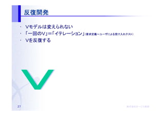 反復開発

 • Ｖモデルは変えられない
    モデルは
 • 「一回のＶ」＝「イテレーション」（要求定義～ユーザによる受け入れテスト）
    一回のＶ」＝「イテレーション 要求定義～ユーザによる
           イテレーション」         による受   テスト）

 • Ｖを反復する
     反復する




27                                  株式会社オージス総研
                                    株式会社オージス総研
                                        オージス
 