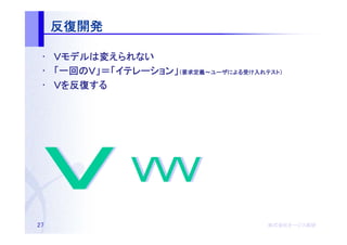 反復開発

 • Ｖモデルは変えられない
    モデルは
 • 「一回のＶ」＝「イテレーション」（要求定義～ユーザによる受け入れテスト）
    一回のＶ」＝「イテレーション 要求定義～ユーザによる
           イテレーション」         による受   テスト）

 • Ｖを反復する
     反復する




27                                  株式会社オージス総研
                                    株式会社オージス総研
                                        オージス
 