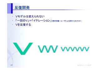 反復開発

 • Ｖモデルは変えられない
    モデルは
 • 「一回のＶ」＝「イテレーション」（要求定義～ユーザによる受け入れテスト）
    一回のＶ」＝「イテレーション 要求定義～ユーザによる
           イテレーション」         による受   テスト）

 • Ｖを反復する
     反復する




27                                  株式会社オージス総研
                                    株式会社オージス総研
                                        オージス
 