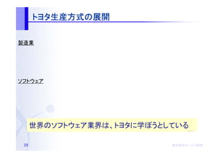トヨタ生産方式の
      トヨタ生産方式の展開
         生産方式

製造業




ソフトウェア




      世界のソフトウェア業界は、トヨタに学ぼうとしている

 29                         株式会社オージス総研
                            株式会社オージス総研
                                オージス
 