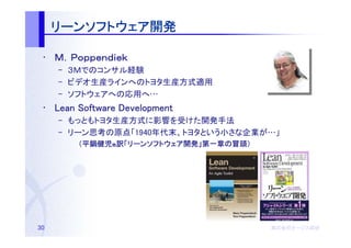 リーンソフトウェア開発
     リーンソフトウェア開発

 • Ｍ．Ｐｏｐｐｅｎｄｉｅｋ
     – ３Ｍでのコンサル経験
     – ビデオ生産ラインへのトヨタ生産方式適用
     – ソフトウェアへの応用へ…
 • Lean Software Development
     – もっともトヨタ生産方式に影響を受けた開発手法
     – リーン思考の原点「1940年代末、トヨタという小さな企業が…」
       　（平鍋健児
       　（平鍋健児他訳「リーンソフトウェア開発」第一章の冒頭）
                リーンソフトウェア開発 第一章の冒頭）
                         開発」




30                                    株式会社オージス総研
                                      株式会社オージス総研
                                          オージス
 