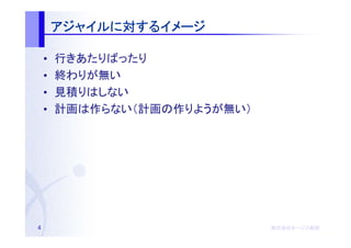 アジャイルに するイメージ
        アジャイルに対するイメージ

    •   行きあたりばったり
    •   終わりが無い
    •   見積りはしない
    •   計画は作らない（計画の作りようが無い）




4                             株式会社オージス総研
                              株式会社オージス総研
                                  オージス
 