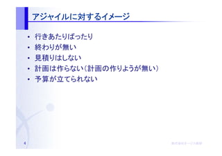 アジャイルに するイメージ
        アジャイルに対するイメージ

    •   行きあたりばったり
    •   終わりが無い
    •   見積りはしない
    •   計画は作らない（計画の作りようが無い）
    •   予算が立てられない




4                             株式会社オージス総研
                              株式会社オージス総研
                                  オージス
 