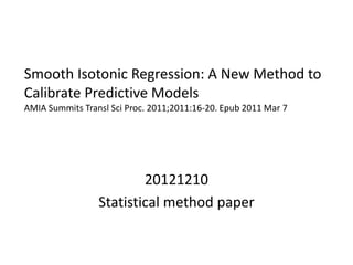Smooth Isotonic Regression: A New Method to
Calibrate Predictive Models
AMIA Summits Transl Sci Proc. 2011;2011:16-20. Epub 2011 Mar 7
20121210
Statistical method paper
 