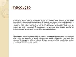 Introdução


O aumento significativo de retenções no trânsito, em horários distintos e até então
inexistentes, com a consequente elevação do número de acidentes envolvendo pedestres e
ciclistas, a elevação de casos de problemas de saúde relacionados ao sedentarismo na
cidade de Natal, aliado aos projetos de mobilidade urbana demandados pela Copa do
Mundo de 2014, demandam a necessidade de soluções que possam auxiliar no
atendimento aos problemas e necessidades acima relacionados.



Dessa forma, a construção de ciclovias constitui uma excelente alternativa para redução
dos índices de acidentes e gastos públicos com saúde, integração “intermodal” dos
sistemas de transporte, além de retornar diversos outros benefícios econômicos, sócias,
urbanos e ambientais para a cidade.
 