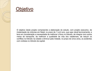 Objetivo



O objetivo deste projeto compreende a elaboração do estudo, com projeto executivo, de
implantação de ciclovias em Natal, no prazo de 1 (um) ano, que seja viável tecnicamente, e
leve em consideração a necessidade de melhorar o fluxo no trânsito, de integrar com outros
meios de transporte, de melhorar a qualidade de vida dos natalenses, de reduzir os
conflitos no trânsito na cidade e diminuir pela metade, no prazo de cinco anos, os acidentes
com ciclistas no trânsito da capital.
 