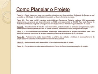 Como Planejar o Projeto
Passo 04 – Nesta etapa, com base, nos requisitos coletados, será desenvolvido a Declaração de Escopo, a qual
consistirá na delimitação de todo o trabalho necessário ao desenvolvimento do projeto.

Passo 05 – Com base na DE, o projeto será dividido em Pacotes de Trabalho, conforme WBS apresentada
anteriormente. Juntamente ao desenvolvimento na WBS será desenvolvido a D-WBS. Para cada Pacote de
Trabalho da WBS será designado um responsável através descritos na Matriz de responsabilidades do projeto.
Passo 06 – De conhecimento do trabalho a ser desenvolvido, serão levantados as atividades e respectivas durações
necessárias ao desenvolvimento de cada PT. Neste momento, será desenvolvido o cronograma do projeto.
Passo 07 – De conhecimento das atividades necessárias, serão atribuídos os recursos necessários para a sua
execução, conforme histograma de recursos presente no Plano de gerenciamento de RH do projeto.

Passo 08 – Posteriormente, serão desenvolvidos os critérios de aceitação e métricas de acompanhamento do
projeto a estarem presentes no Plano de Gerenciamento da Qualidade.

Passo 09 – Neste momento, será desenvolvido o Plano de Comunicações do projeto.

Passo 10 – Em paralelo ocorrerá o desenvolvimento dos Planos de Riscos, custos e aquisições do projeto..
 