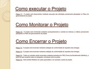 Como executar o Projeto
Passo 11 – O projeto será desenvolvido mediante execução das atividades previamente planejadas no Plano de
gerenciamento do projeto.




Como Monitorar o Projeto
Passo 12 – O projeto será monitorado mediante acompanhamento e controle de métricas e critérios previamente
planejados no Plano de gerenciamento do projeto




Como Encerrar o Projeto
Passo 13 – O projeto será encerrado mediante avaliação de conformidade de requisitos das entregas.

Passo 14 – O projeto será encerrado mediante avaliação de conformidade de requisitos das entregas.

Passo 15 – Todos os contratos serão encerrados mediante assinatura de TRD (Termo de Recebimento Definitivo), a
partir do qual cessárão todas as obrigações contratuais entre as partes.
Passo 16 – Será emitido Relatório de Lições aprendidas a ser anexado a pasta do projeto.
 