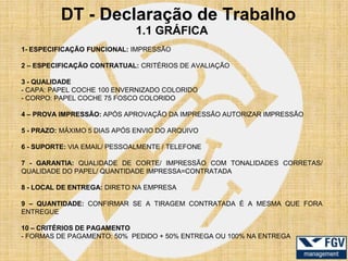 DT - Declaração de Trabalho
                             1.1 GRÁFICA
1- ESPECIFICAÇÃO FUNCIONAL: IMPRESSÃO

2 – ESPECIFICAÇÃO CONTRATUAL: CRITÉRIOS DE AVALIAÇÃO

3 - QUALIDADE
- CAPA: PAPEL COCHE 100 ENVERNIZADO COLORIDO
- CORPO: PAPEL COCHE 75 FOSCO COLORIDO

4 – PROVA IMPRESSÃO: APÓS APROVAÇÃO DA IMPRESSÃO AUTORIZAR IMPRESSÃO

5 - PRAZO: MÁXIMO 5 DIAS APÓS ENVIO DO ARQUIVO

6 - SUPORTE: VIA EMAIL/ PESSOALMENTE / TELEFONE

7 - GARANTIA: QUALIDADE DE CORTE/ IMPRESSÃO COM TONALIDADES CORRETAS/
QUALIDADE DO PAPEL/ QUANTIDADE IMPRESSA=CONTRATADA

8 - LOCAL DE ENTREGA: DIRETO NA EMPRESA

9 – QUANTIDADE: CONFIRMAR SE A TIRAGEM CONTRATADA É A MESMA QUE FORA
ENTREGUE

10 – CRITÉRIOS DE PAGAMENTO
- FORMAS DE PAGAMENTO: 50% PEDIDO + 50% ENTREGA OU 100% NA ENTREGA
 