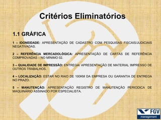 Critérios Eliminatórios

1.1 GRÁFICA
1 – IDONEIDADE: APRESENTAÇÃO DE CADASTRO COM PESQUISAS FISCAIS/JUDICIAIS
NEGATIVADAS.

2 – REFERÊNCIA MERCADOLÓGICA: APRESENTAÇÃO DE CARTAS DE REFERÊNCIA
COMPROVADAS – NO MÍNIMO 02.

3 – QUALIDADE DE IMPRESSÃO: ENTREGA/ APRESENTAÇÃO DE MATERIAL IMPRESSO DE
OUTROS TRABALHOS.

4 – LOCALIZAÇÃO: ESTAR NO RAIO DE 100KM DA EMPRESA OU GARANTIA DE ENTREGA
NO PRAZO.

5 – MANUTENÇÃO: APRESENTAÇÃO REGISTRO DE MANUTENÇÃO PERIODICA DE
MAQUINÁRIO ASSINADO POR ESPECIALISTA.
 