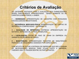 Critérios de Avaliação
OS CRITÉRIOS ADOTADOS PARA A AVALIAÇÃO DOS FORNECEDORES
SERÃO PARCIALMENTE APRESENTADOS , SENDO SOMENTE OS DE
CARÁTER ELIMINATÓRIOS, A SABER:

1 – IDONEIDADE: APRESENTAÇÃO DE CADASTRO COM PESQUISAS
FISCAIS/JUDICIAIS NEGATIVADAS.

2 – REFERÊNCIA MERCADOLÓGICA: APRESENTAÇÃO DE CARTAS DE
REFERÊNCIA COMPROVADAS – NO MÍNIMO 02.

3 – QUALIDADE DE IMPRESSÃO: ENTREGA/ APRESENTAÇÃO DE
MATERIAL IMPRESSO DE OUTROS TRABALHOS.

4 – LOCALIZAÇÃO: ESTAR NO RAIO DE 100KM DA EMPRESA OU
GARANTIA DE ENTREGA NO PRAZO.

5 – MANUTENÇÃO: APRESENTAÇÃO REGISTRO DE MANUTENÇÃO
PERIODICA DE MAQUINÁRIO ASSINADO POR ESPECIALISTA.

COM INTUITO DE EVITAR A ENTRADA DE EMPRESAS QUE NÃO ATENDAM
AS NECESSIDADES BÁSICAS PARA ATUAR JUNTO A EMPRESA,
FAZENDO UMA FILTRAGEM DENTRE OS PARTICIPANTES.
 