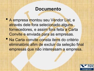 Documento

• A empresa montou seu Vendor List, e
    através dele fora selecionado alguns
    fornecedores, e assim fora feita a Carta
    Convite e enviada para as empresas.
•   Na Carta convite consta itens do critério
    eliminatório afim de excluir da seleção final
    empresas que não interessam a empresa.
 