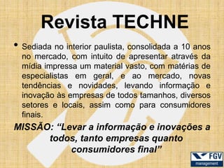 Revista TECHNE
• Sediada no interior paulista, consolidada a 10 anos
  no mercado, com intuito de apresentar através da
  mídia impressa um material vasto, com matérias de
  especialistas em geral, e ao mercado, novas
  tendências e novidades, levando informação e
  inovação às empresas de todos tamanhos, diversos
  setores e locais, assim como para consumidores
  finais.
MISSÃO: “Levar a informação e inovações a
      todos, tanto empresas quanto
           consumidores final”
 