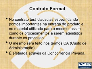 Contrato Formal

• No contrato terá clausulas especificando
    pontos importantes na entrega do produto e
    no material utilizado para o mesmo, assim
    como os procedimentos a serem atendidos
    durante os processo.
•   O mesmo será feito nos termos CA (Custo de
    Administração).
•   É efetuada através da Concorrência Privada.
 