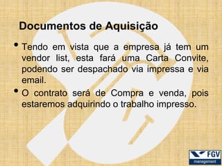 Documentos de Aquisição
• Tendo    em vista que a empresa já tem um
    vendor list, esta fará uma Carta Convite,
    podendo ser despachado via impressa e via
    email.
•   O contrato será de Compra e venda, pois
    estaremos adquirindo o trabalho impresso.
 