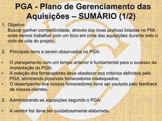 PGA - Plano de Gerenciamento das
        Aquisições – SUMÁRIO (1/2)
1. Objetivo:
   Buscar ganhar competitividade, através das boas praticas listadas no PMI,
   onde iremos trabalhar com um foco em cima das aquisições durante todo o
   ciclo de vida do projeto.

2. Principais itens a serem observados no PGA:

•   O planejamento com um tempo anterior é fundamental para o sucesso da
    implantação do PGA;
•   A seleção dos fornecedores deve obedecer aos critérios definidos pelo
    PGA, eliminando possíveis fornecedores inadequados;
•   O desempenho dos nossos fornecedores deve ser pautado pelo feedback
    de nossos clientes.

3. Administrando as aquisições segundo o PGA:

•   A vendor list deve ser cuidadosamente elaborada,
 