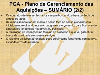 PGA - Plano de Gerenciamento das
        Aquisições – SUMÁRIO (2/2)
•   Os contratos devem ser fechados sempre buscando a transparência de
    ambos os lados;
•   Devemos sempre ter em mente o nosso foco no nosso planejamento
    inicial, sempre olhando nosso cronograma e orçamento, para ficar atendo
    a possíveis tendências negativas, ou positivas.
•   A realização de inspeções no término do processo é que vai garantir a
    busca da qualidade em nossos serviços.
•   O relatório de lições aprendidas pode servir como ferramenta competitiva,
    evitando erros do passado.
 