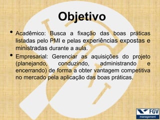 Objetivo
• Acadêmico:      Busca a fixação das boas práticas
    listadas pelo PMI e pelas experiências expostas e
    ministradas durante a aula.
•   Empresarial: Gerenciar as aquisições do projeto
    (planejando,    conduzindo,     administrando   e
    encerrando) de forma a obter vantagem competitiva
    no mercado pela aplicação das boas práticas.
 