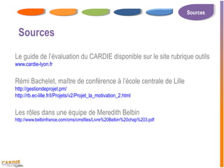 Sources
                                                                          Sources


 Sources

Le guide de l’évaluation du CARDIE disponible sur le site rubrique outils
www.cardie-lyon.fr


Rémi Bachelet, maître de conférence à l’école centrale de Lille
http://gestiondeprojet.pm/
http://rb.ec-lille.fr/l/Projets/v2/Projet_la_motivation_2.html


Les rôles dans une équipe de Meredith Belbin
http://www.belbinfrance.com/cms/cmsfiles/Livre%20Belbin%20chap%203.pdf
 