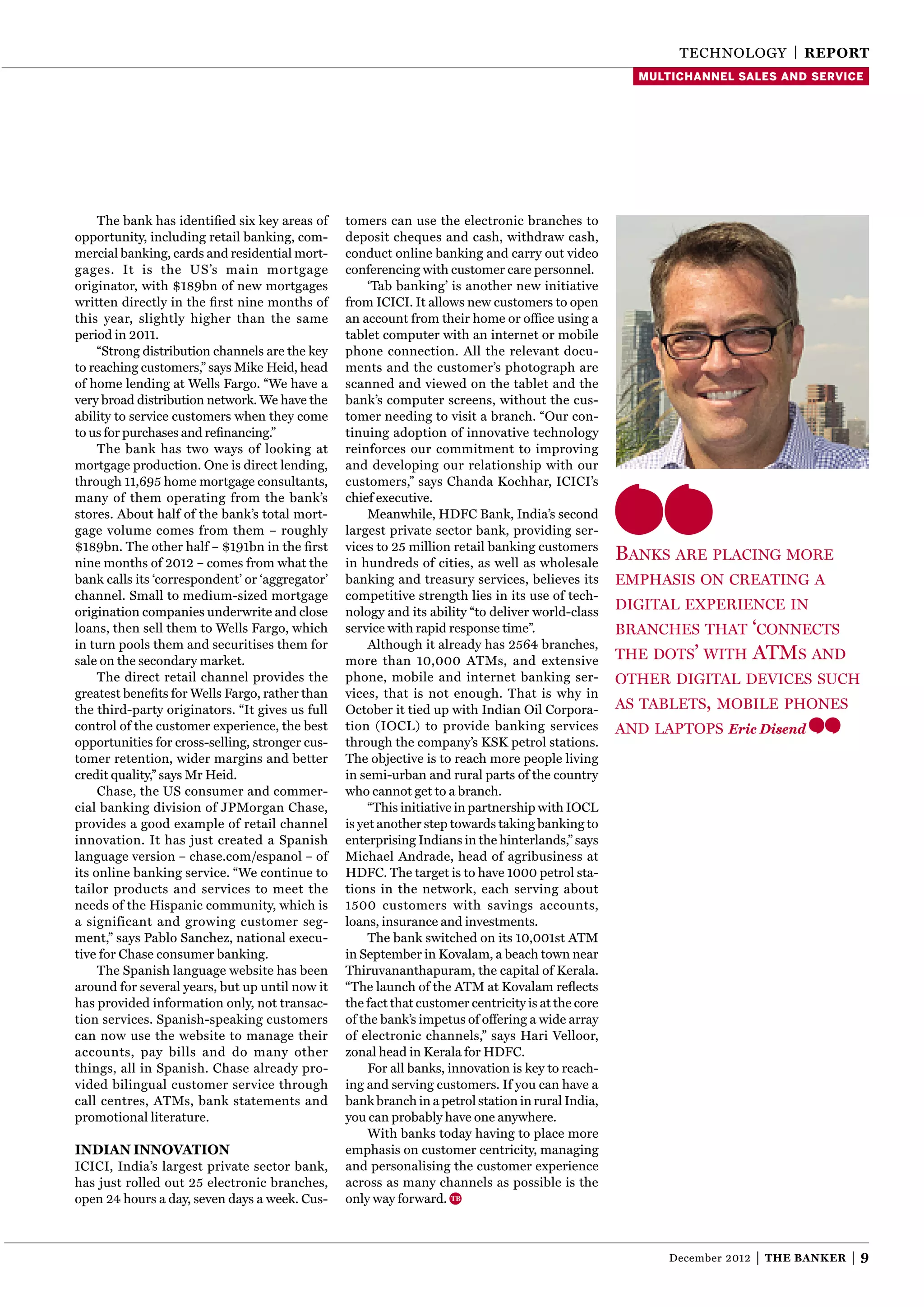 TEChNOlOgy | reporT
                                                                                                      multichannel sales and service




     The bank has identiﬁed six key areas of     tomers can use the electronic branches to
opportunity, including retail banking, com-      deposit cheques and cash, withdraw cash,
mercial banking, cards and residential mort-     conduct online banking and carry out video
gages. It is the US’s main mortgage              conferencing with customer care personnel.
originator, with $189bn of new mortgages              ‘Tab banking’ is another new initiative
written directly in the ﬁrst nine months of      from ICICI. It allows new customers to open
this year, slightly higher than the same         an account from their home or ofﬁce using a
period in 2011.                                  tablet computer with an internet or mobile
     “Strong distribution channels are the key   phone connection. All the relevant docu-
to reaching customers,” says Mike heid, head     ments and the customer’s photograph are
of home lending at Wells Fargo. “We have a       scanned and viewed on the tablet and the
very broad distribution network. We have the     bank’s computer screens, without the cus-
ability to service customers when they come      tomer needing to visit a branch. “Our con-
to us for purchases and reﬁnancing.”             tinuing adoption of innovative technology
     The bank has two ways of looking at         reinforces our commitment to improving
mortgage production. One is direct lending,      and developing our relationship with our
through 11,695 home mortgage consultants,        customers,” says Chanda Kochhar, ICICI’s
many of them operating from the bank’s           chief executive.
stores. About half of the bank’s total mort-          Meanwhile, hDFC Bank, India’s second
gage volume comes from them – roughly            largest private sector bank, providing ser-
$189bn. The other half – $191bn in the ﬁrst      vices to 25 million retail banking customers
nine months of 2012 – comes from what the        in hundreds of cities, as well as wholesale
                                                                                                    banks are placInG more
bank calls its ‘correspondent’ or ‘aggregator’   banking and treasury services, believes its        emphasIs on creatInG a
channel. Small to medium-sized mortgage          competitive strength lies in its use of tech-
origination companies underwrite and close       nology and its ability “to deliver world-class
                                                                                                    dIGItal experIence In
loans, then sell them to Wells Fargo, which      service with rapid response time”.                 branches that ‘connects
in turn pools them and securitises them for           Although it already has 2564 branches,
sale on the secondary market.                    more than 10,000 ATMs, and extensive               the dots’ wIth        atms and
     The direct retail channel provides the      phone, mobile and internet banking ser-            other dIGItal devIces such
greatest beneﬁts for Wells Fargo, rather than    vices, that is not enough. That is why in
the third-party originators. “It gives us full   October it tied up with Indian Oil Corpora-        as tablets, mobIle phones
control of the customer experience, the best     tion (IOCl) to provide banking services            and laptops Eric Disend
opportunities for cross-selling, stronger cus-   through the company’s KSK petrol stations.
tomer retention, wider margins and better        The objective is to reach more people living
credit quality,” says Mr heid.                   in semi-urban and rural parts of the country
     Chase, the US consumer and commer-          who cannot get to a branch.
cial banking division of JPMorgan Chase,              “This initiative in partnership with IOCl
provides a good example of retail channel        is yet another step towards taking banking to
innovation. It has just created a Spanish        enterprising Indians in the hinterlands,” says
language version – chase.com/espanol – of        Michael Andrade, head of agribusiness at
its online banking service. “We continue to      hDFC. The target is to have 1000 petrol sta-
tailor products and services to meet the         tions in the network, each serving about
needs of the hispanic community, which is        1500 customers with savings accounts,
a significant and growing customer seg-          loans, insurance and investments.
ment,” says Pablo Sanchez, national execu-            The bank switched on its 10,001st ATM
tive for Chase consumer banking.                 in September in Kovalam, a beach town near
     The Spanish language website has been       Thiruvananthapuram, the capital of Kerala.
around for several years, but up until now it    “The launch of the ATM at Kovalam reﬂects
has provided information only, not transac-      the fact that customer centricity is at the core
tion services. Spanish-speaking customers        of the bank’s impetus of offering a wide array
can now use the website to manage their          of electronic channels,” says hari Velloor,
accounts, pay bills and do many other            zonal head in Kerala for hDFC.
things, all in Spanish. Chase already pro-            For all banks, innovation is key to reach-
vided bilingual customer service through         ing and serving customers. If you can have a
call centres, ATMs, bank statements and          bank branch in a petrol station in rural India,
promotional literature.                          you can probably have one anywhere.
                                                      With banks today having to place more
indian innovaTion                                emphasis on customer centricity, managing
ICICI, India’s largest private sector bank,      and personalising the customer experience
has just rolled out 25 electronic branches,      across as many channels as possible is the
open 24 hours a day, seven days a week. Cus-     only way forward.



                                                                                                          December 2012   |   The Banker   |9
 
