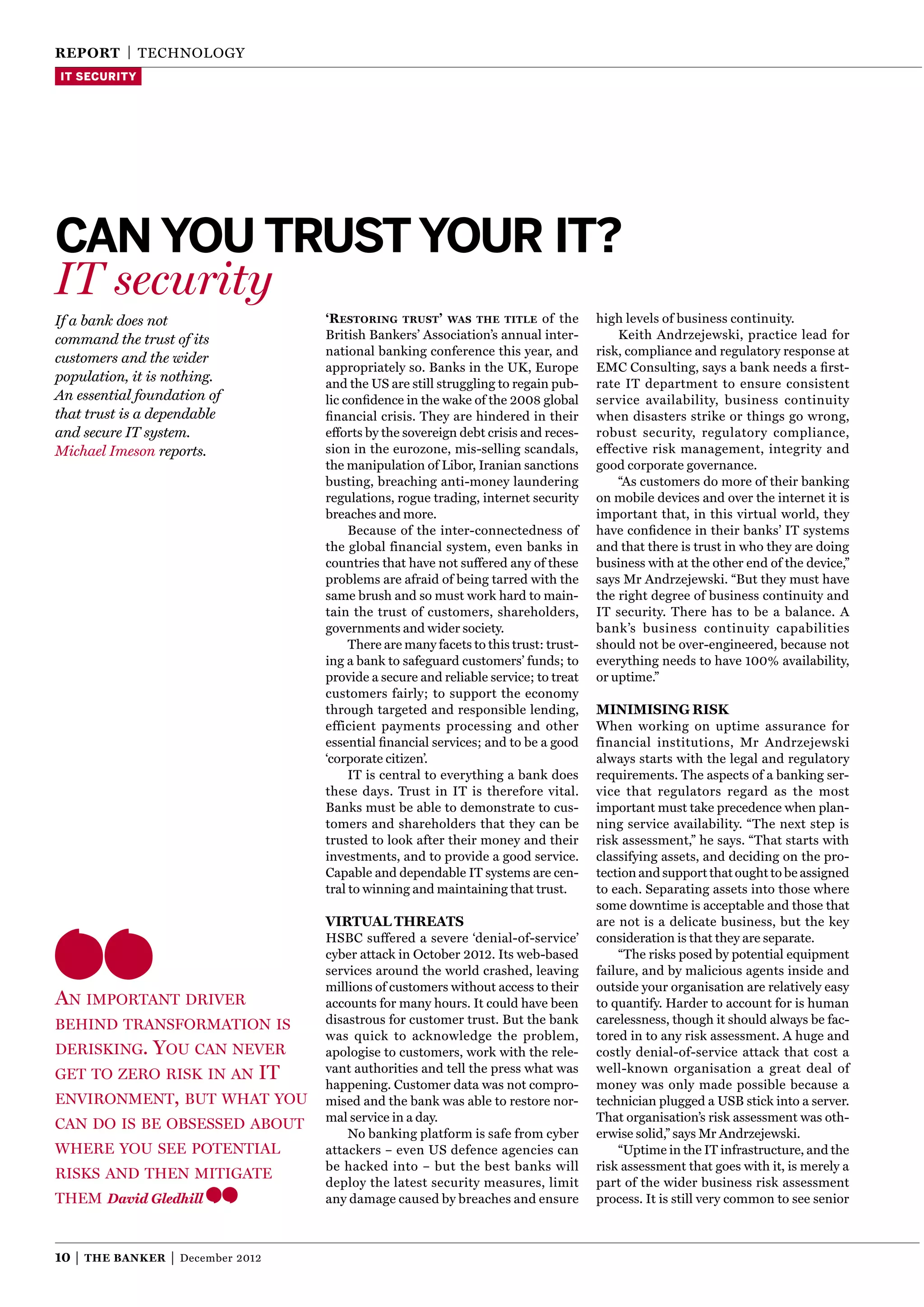 reporT | TECHNOLOgy
IT SECURITY




Can you trust your It?
IT security
If a bank does not                      ‘RestoRing tRust ’ was the title of the            high levels of business continuity.
command the trust of its                British Bankers’ Association’s annual inter-           Keith Andrzejewski, practice lead for
                                        national banking conference this year, and         risk, compliance and regulatory response at
customers and the wider
                                        appropriately so. Banks in the UK, Europe          EMC Consulting, says a bank needs a ﬁrst-
population, it is nothing.              and the US are still struggling to regain pub-     rate IT department to ensure consistent
An essential foundation of              lic conﬁdence in the wake of the 2008 global       service availability, business continuity
that trust is a dependable              ﬁnancial crisis. They are hindered in their        when disasters strike or things go wrong,
and secure IT system.                   efforts by the sovereign debt crisis and reces-    robust security, regulatory compliance,
Michael Imeson reports.                 sion in the eurozone, mis-selling scandals,        effective risk management, integrity and
                                        the manipulation of Libor, Iranian sanctions       good corporate governance.
                                        busting, breaching anti-money laundering               “As customers do more of their banking
                                        regulations, rogue trading, internet security      on mobile devices and over the internet it is
                                        breaches and more.                                 important that, in this virtual world, they
                                             Because of the inter-connectedness of         have conﬁdence in their banks’ IT systems
                                        the global financial system, even banks in         and that there is trust in who they are doing
                                        countries that have not suffered any of these      business with at the other end of the device,”
                                        problems are afraid of being tarred with the       says Mr Andrzejewski. “But they must have
                                        same brush and so must work hard to main-          the right degree of business continuity and
                                        tain the trust of customers, shareholders,         IT security. There has to be a balance. A
                                        governments and wider society.                     bank’s business continuity capabilities
                                             There are many facets to this trust: trust-   should not be over-engineered, because not
                                        ing a bank to safeguard customers’ funds; to       everything needs to have 100% availability,
                                        provide a secure and reliable service; to treat    or uptime.”
                                        customers fairly; to support the economy
                                        through targeted and responsible lending,          MiniMising risk
                                        efficient payments processing and other            When working on uptime assurance for
                                        essential ﬁnancial services; and to be a good      financial institutions, Mr Andrzejewski
                                        ‘corporate citizen’.                               always starts with the legal and regulatory
                                             IT is central to everything a bank does       requirements. The aspects of a banking ser-
                                        these days. Trust in IT is therefore vital.        vice that regulators regard as the most
                                        Banks must be able to demonstrate to cus-          important must take precedence when plan-
                                        tomers and shareholders that they can be           ning service availability. “The next step is
                                        trusted to look after their money and their        risk assessment,” he says. “That starts with
                                        investments, and to provide a good service.        classifying assets, and deciding on the pro-
                                        Capable and dependable IT systems are cen-         tection and support that ought to be assigned
                                        tral to winning and maintaining that trust.        to each. Separating assets into those where
                                                                                           some downtime is acceptable and those that
                                        VirTual ThreaTs                                    are not is a delicate business, but the key
                                        HSBC suffered a severe ‘denial-of-service’         consideration is that they are separate.
                                        cyber attack in October 2012. Its web-based            “The risks posed by potential equipment
                                        services around the world crashed, leaving         failure, and by malicious agents inside and
                                        millions of customers without access to their      outside your organisation are relatively easy
An importAnt driver                     accounts for many hours. It could have been        to quantify. Harder to account for is human
behind trAnsformAtion is                disastrous for customer trust. But the bank        carelessness, though it should always be fac-
                                        was quick to acknowledge the problem,              tored in to any risk assessment. A huge and
derisking.You cAn never                 apologise to customers, work with the rele-        costly denial-of-service attack that cost a
get to zero risk in An it               vant authorities and tell the press what was       well-known organisation a great deal of
                                        happening. Customer data was not compro-           money was only made possible because a
environment, but whAt You               mised and the bank was able to restore nor-        technician plugged a USB stick into a server.
                                        mal service in a day.                              That organisation’s risk assessment was oth-
cAn do is be obsessed About
                                            No banking platform is safe from cyber         erwise solid,” says Mr Andrzejewski.
where You see potentiAl                 attackers – even US defence agencies can               “Uptime in the IT infrastructure, and the
                                        be hacked into – but the best banks will           risk assessment that goes with it, is merely a
risks And then mitigAte
                                        deploy the latest security measures, limit         part of the wider business risk assessment
them David Gledhill                     any damage caused by breaches and ensure           process. It is still very common to see senior



10 |   The Banker   |   December 2012
 