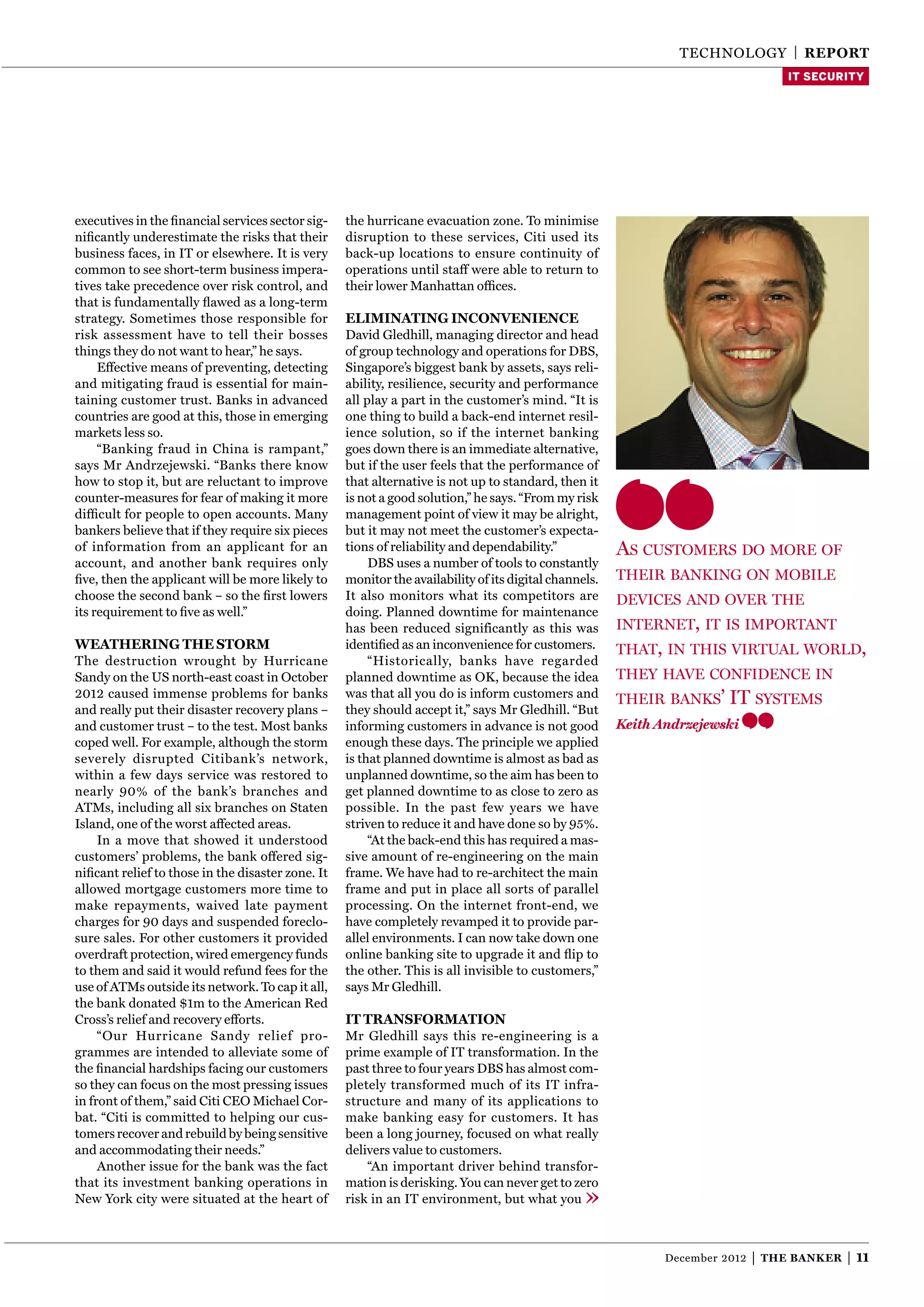 TECHNOLOgy | reporT
                                                                                                                                     IT SECURITY




executives in the ﬁnancial services sector sig-    the hurricane evacuation zone. To minimise
niﬁcantly underestimate the risks that their       disruption to these services, Citi used its
business faces, in IT or elsewhere. It is very     back-up locations to ensure continuity of
common to see short-term business impera-          operations until staff were able to return to
tives take precedence over risk control, and       their lower Manhattan ofﬁces.
that is fundamentally ﬂawed as a long-term
strategy. Sometimes those responsible for          eliMinaTing inconVenience
risk assessment have to tell their bosses          David gledhill, managing director and head
things they do not want to hear,” he says.         of group technology and operations for DBS,
     Effective means of preventing, detecting      Singapore’s biggest bank by assets, says reli-
and mitigating fraud is essential for main-        ability, resilience, security and performance
taining customer trust. Banks in advanced          all play a part in the customer’s mind. “It is
countries are good at this, those in emerging      one thing to build a back-end internet resil-
markets less so.                                   ience solution, so if the internet banking
     “Banking fraud in China is rampant,”          goes down there is an immediate alternative,
says Mr Andrzejewski. “Banks there know            but if the user feels that the performance of
how to stop it, but are reluctant to improve       that alternative is not up to standard, then it
counter-measures for fear of making it more        is not a good solution,” he says. “From my risk
difﬁcult for people to open accounts. Many         management point of view it may be alright,
bankers believe that if they require six pieces    but it may not meet the customer’s expecta-
of information from an applicant for an            tions of reliability and dependability.”            As customers do more of
account, and another bank requires only                 DBS uses a number of tools to constantly
ﬁve, then the applicant will be more likely to     monitor the availability of its digital channels.   their bAnking on mobile
choose the second bank – so the ﬁrst lowers        It also monitors what its competitors are           devices And over the
its requirement to ﬁve as well.”                   doing. Planned downtime for maintenance
                                                   has been reduced significantly as this was          internet, it is importAnt
WeaThering The sTorM                               identiﬁed as an inconvenience for customers.        thAt, in this virtuAl world,
The destruction wrought by Hurricane                    “Historically, banks have regarded
Sandy on the US north-east coast in October        planned downtime as OK, because the idea            theY hAve confidence in
2012 caused immense problems for banks             was that all you do is inform customers and         their bAnks’     it sYstems
and really put their disaster recovery plans –     they should accept it,” says Mr gledhill. “But
and customer trust – to the test. Most banks       informing customers in advance is not good          Keith Andrzejewski
coped well. For example, although the storm        enough these days. The principle we applied
severely disrupted Citibank’s network,             is that planned downtime is almost as bad as
within a few days service was restored to          unplanned downtime, so the aim has been to
nearly 90% of the bank’s branches and              get planned downtime to as close to zero as
ATMs, including all six branches on Staten         possible. In the past few years we have
Island, one of the worst affected areas.           striven to reduce it and have done so by 95%.
     In a move that showed it understood                “At the back-end this has required a mas-
customers’ problems, the bank offered sig-         sive amount of re-engineering on the main
niﬁcant relief to those in the disaster zone. It   frame. We have had to re-architect the main
allowed mortgage customers more time to            frame and put in place all sorts of parallel
make repayments, waived late payment               processing. On the internet front-end, we
charges for 90 days and suspended foreclo-         have completely revamped it to provide par-
sure sales. For other customers it provided        allel environments. I can now take down one
overdraft protection, wired emergency funds        online banking site to upgrade it and ﬂip to
to them and said it would refund fees for the      the other. This is all invisible to customers,”
use of ATMs outside its network. To cap it all,    says Mr gledhill.
the bank donated $1m to the American Red
Cross’s relief and recovery efforts.               iT TransforMaTion
     “Our Hurricane Sandy relief pro-              Mr gledhill says this re-engineering is a
grammes are intended to alleviate some of          prime example of IT transformation. In the
the ﬁnancial hardships facing our customers        past three to four years DBS has almost com-
so they can focus on the most pressing issues      pletely transformed much of its IT infra-
in front of them,” said Citi CEO Michael Cor-      structure and many of its applications to
bat. “Citi is committed to helping our cus-        make banking easy for customers. It has
tomers recover and rebuild by being sensitive      been a long journey, focused on what really
and accommodating their needs.”                    delivers value to customers.
     Another issue for the bank was the fact           “An important driver behind transfor-
that its investment banking operations in          mation is derisking. you can never get to zero
New york city were situated at the heart of        risk in an IT environment, but what you



                                                                                                              December 2012   |   The Banker   | 11
 