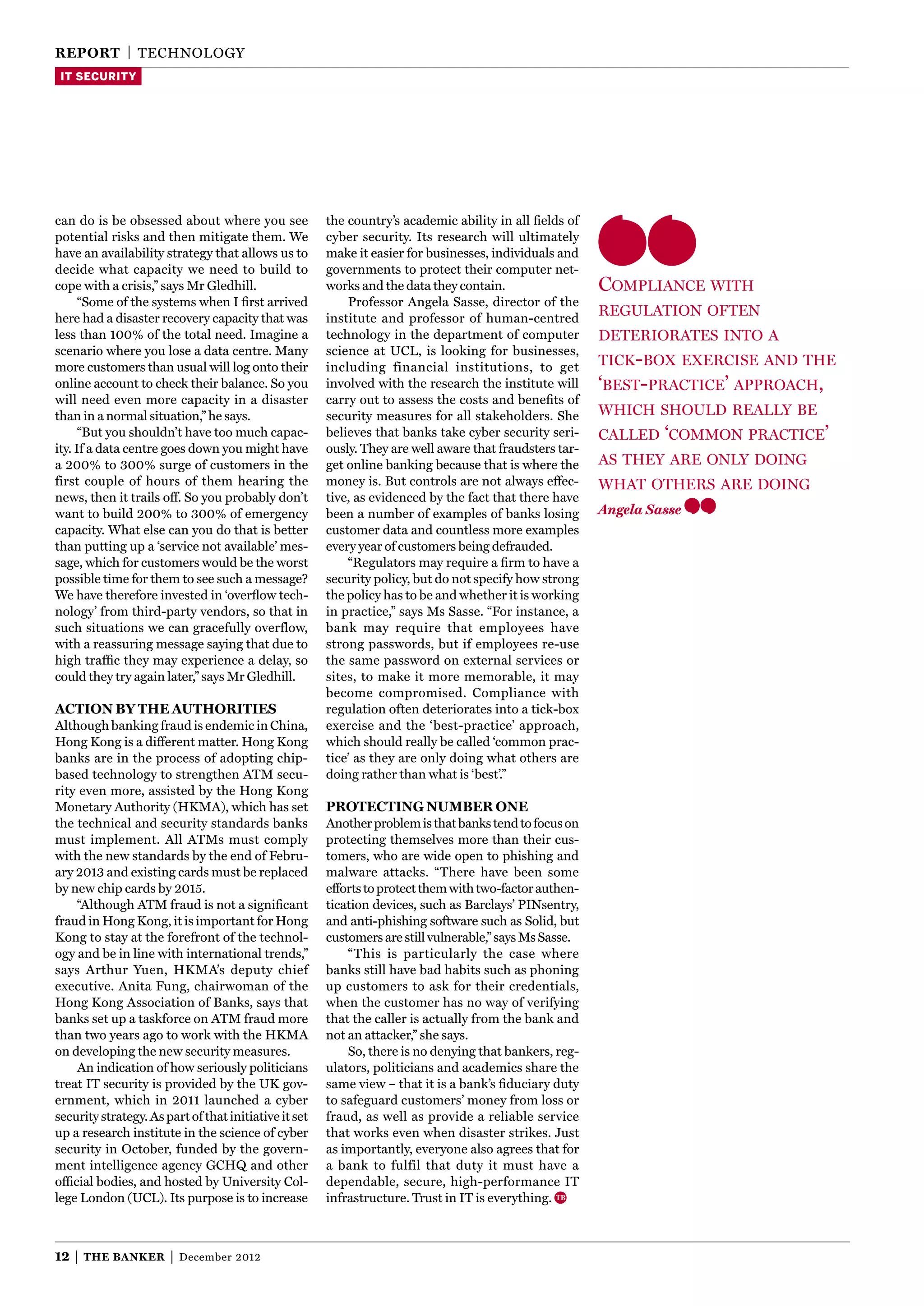 reporT | TECHNOLOgy
 IT SECURITY




can do is be obsessed about where you see              the country’s academic ability in all ﬁelds of
potential risks and then mitigate them. We             cyber security. Its research will ultimately
have an availability strategy that allows us to        make it easier for businesses, individuals and
decide what capacity we need to build to               governments to protect their computer net-
cope with a crisis,” says Mr gledhill.                 works and the data they contain.                  compliAnce with
      “Some of the systems when I ﬁrst arrived             Professor Angela Sasse, director of the
here had a disaster recovery capacity that was         institute and professor of human-centred
                                                                                                         regulAtion often
less than 100% of the total need. Imagine a            technology in the department of computer          deteriorAtes into A
scenario where you lose a data centre. Many            science at UCL, is looking for businesses,
more customers than usual will log onto their          including financial institutions, to get          tick-box exercise And the
online account to check their balance. So you          involved with the research the institute will     ‘best-prActice’ ApproAch,
will need even more capacity in a disaster             carry out to assess the costs and beneﬁts of
than in a normal situation,” he says.                  security measures for all stakeholders. She       which should reAllY be
      “But you shouldn’t have too much capac-          believes that banks take cyber security seri-     cAlled ‘common prActice’
ity. If a data centre goes down you might have         ously. They are well aware that fraudsters tar-
a 200% to 300% surge of customers in the               get online banking because that is where the      As theY Are onlY doing
first couple of hours of them hearing the              money is. But controls are not always effec-      whAt others Are doing
news, then it trails off. So you probably don’t        tive, as evidenced by the fact that there have
want to build 200% to 300% of emergency                been a number of examples of banks losing         Angela Sasse
capacity. What else can you do that is better          customer data and countless more examples
than putting up a ‘service not available’ mes-         every year of customers being defrauded.
sage, which for customers would be the worst               “Regulators may require a ﬁrm to have a
possible time for them to see such a message?          security policy, but do not specify how strong
We have therefore invested in ‘overﬂow tech-           the policy has to be and whether it is working
nology’ from third-party vendors, so that in           in practice,” says Ms Sasse. “For instance, a
such situations we can gracefully overflow,            bank may require that employees have
with a reassuring message saying that due to           strong passwords, but if employees re-use
high trafﬁc they may experience a delay, so            the same password on external services or
could they try again later,” says Mr gledhill.         sites, to make it more memorable, it may
                                                       become compromised. Compliance with
acTion By The auThoriTies                              regulation often deteriorates into a tick-box
Although banking fraud is endemic in China,            exercise and the ‘best-practice’ approach,
Hong Kong is a different matter. Hong Kong             which should really be called ‘common prac-
banks are in the process of adopting chip-             tice’ as they are only doing what others are
based technology to strengthen ATM secu-               doing rather than what is ‘best’.”
rity even more, assisted by the Hong Kong
Monetary Authority (HKMA), which has set               proTecTing nuMBer one
the technical and security standards banks             Another problem is that banks tend to focus on
must implement. All ATMs must comply                   protecting themselves more than their cus-
with the new standards by the end of Febru-            tomers, who are wide open to phishing and
ary 2013 and existing cards must be replaced           malware attacks. “There have been some
by new chip cards by 2015.                             efforts to protect them with two-factor authen-
    “Although ATM fraud is not a signiﬁcant            tication devices, such as Barclays’ PINsentry,
fraud in Hong Kong, it is important for Hong           and anti-phishing software such as Solid, but
Kong to stay at the forefront of the technol-          customers are still vulnerable,” says Ms Sasse.
ogy and be in line with international trends,”             “This is particularly the case where
says Arthur yuen, HKMA’s deputy chief                  banks still have bad habits such as phoning
executive. Anita Fung, chairwoman of the               up customers to ask for their credentials,
Hong Kong Association of Banks, says that              when the customer has no way of verifying
banks set up a taskforce on ATM fraud more             that the caller is actually from the bank and
than two years ago to work with the HKMA               not an attacker,” she says.
on developing the new security measures.                   So, there is no denying that bankers, reg-
    An indication of how seriously politicians         ulators, politicians and academics share the
treat IT security is provided by the UK gov-           same view – that it is a bank’s ﬁduciary duty
ernment, which in 2011 launched a cyber                to safeguard customers’ money from loss or
security strategy. As part of that initiative it set   fraud, as well as provide a reliable service
up a research institute in the science of cyber        that works even when disaster strikes. Just
security in October, funded by the govern-             as importantly, everyone also agrees that for
ment intelligence agency gCHQ and other                a bank to fulfil that duty it must have a
ofﬁcial bodies, and hosted by University Col-          dependable, secure, high-performance IT
lege London (UCL). Its purpose is to increase          infrastructure. Trust in IT is everything.



12 |   The Banker      |   December 2012
 