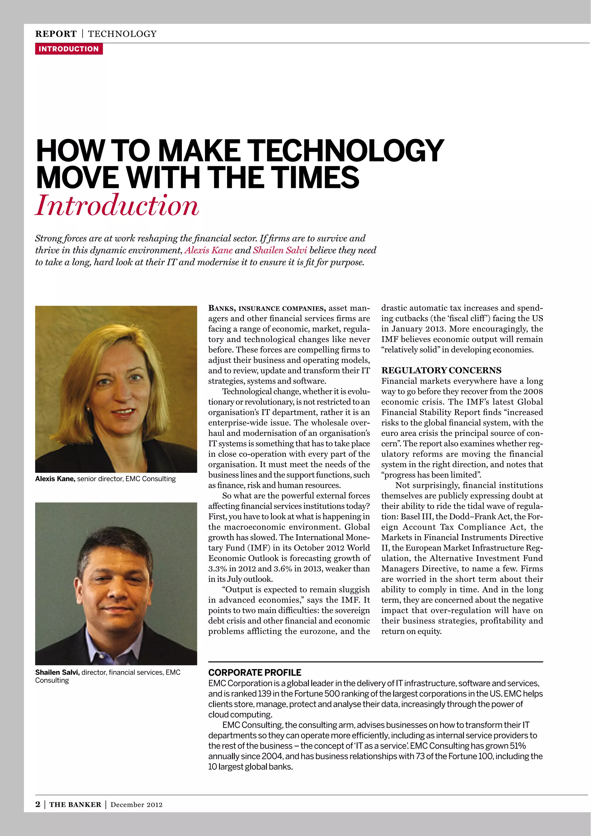 reporT | technology
 introduction




How to mAKe tecHnology
move witH tHe times
Introduction
Strong forces are at work reshaping the ﬁnancial sector. If ﬁrms are to survive and
thrive in this dynamic environment, Alexis Kane and Shailen Salvi believe they need
to take a long, hard look at their IT and modernise it to ensure it is ﬁt for purpose.



                                                  Banks, insurance companies, asset man-              drastic automatic tax increases and spend-
                                                  agers and other ﬁnancial services ﬁrms are          ing cutbacks (the ‘ﬁscal cliff ’) facing the US
                                                  facing a range of economic, market, regula-         in January 2013. More encouragingly, the
                                                  tory and technological changes like never           IMF believes economic output will remain
                                                  before. these forces are compelling ﬁrms to         “relatively solid” in developing economies.
                                                  adjust their business and operating models,
                                                  and to review, update and transform their It        regulaTory concerns
                                                  strategies, systems and software.                   Financial markets everywhere have a long
                                                       technological change, whether it is evolu-     way to go before they recover from the 2008
                                                  tionary or revolutionary, is not restricted to an   economic crisis. the IMF’s latest global
                                                  organisation’s It department, rather it is an       Financial Stability Report ﬁnds “increased
                                                  enterprise-wide issue. the wholesale over-          risks to the global ﬁnancial system, with the
                                                  haul and modernisation of an organisation’s         euro area crisis the principal source of con-
                                                  It systems is something that has to take place      cern”. the report also examines whether reg-
                                                  in close co-operation with every part of the        ulatory reforms are moving the financial
                                                  organisation. It must meet the needs of the         system in the right direction, and notes that
Alexis Kane, senior director, EMC Consulting
                                                  business lines and the support functions, such      “progress has been limited”.
                                                  as ﬁnance, risk and human resources.                     not surprisingly, financial institutions
                                                       So what are the powerful external forces       themselves are publicly expressing doubt at
                                                  affecting ﬁnancial services institutions today?     their ability to ride the tidal wave of regula-
                                                  First, you have to look at what is happening in     tion: Basel III, the Dodd–Frank Act, the For-
                                                  the macroeconomic environment. global               eign Account tax compliance Act, the
                                                  growth has slowed. the International Mone-          Markets in Financial Instruments Directive
                                                  tary Fund (IMF) in its october 2012 World           II, the european Market Infrastructure Reg-
                                                  economic outlook is forecasting growth of           ulation, the Alternative Investment Fund
                                                  3.3% in 2012 and 3.6% in 2013, weaker than          Managers Directive, to name a few. Firms
                                                  in its July outlook.                                are worried in the short term about their
                                                       “output is expected to remain sluggish         ability to comply in time. And in the long
                                                  in advanced economies,” says the IMF. It            term, they are concerned about the negative
                                                  points to two main difﬁculties: the sovereign       impact that over-regulation will have on
                                                  debt crisis and other ﬁnancial and economic         their business strategies, profitability and
                                                  problems afflicting the eurozone, and the           return on equity.



shailen salvi, director, ﬁnancial services, EMC   corporAte profile
Consulting                                        EMC Corporation is a global leader in the delivery of IT infrastructure, software and services,
                                                  and is ranked 139 in the Fortune 500 ranking of the largest corporations in the US. EMC helps
                                                  clients store, manage, protect and analyse their data, increasingly through the power of
                                                  cloud computing.
                                                      EMC Consulting, the consulting arm, advises businesses on how to transform their IT
                                                  departments so they can operate more efﬁciently, including as internal service providers to
                                                  the rest of the business – the concept of‘IT as a service’ EMC Consulting has grown 51%
                                                                                                            .
                                                  annually since 2004, and has business relationships with 73 of the Fortune 100, including the
                                                  10 largest global banks.



2|   The Banker       |   December 2012
 