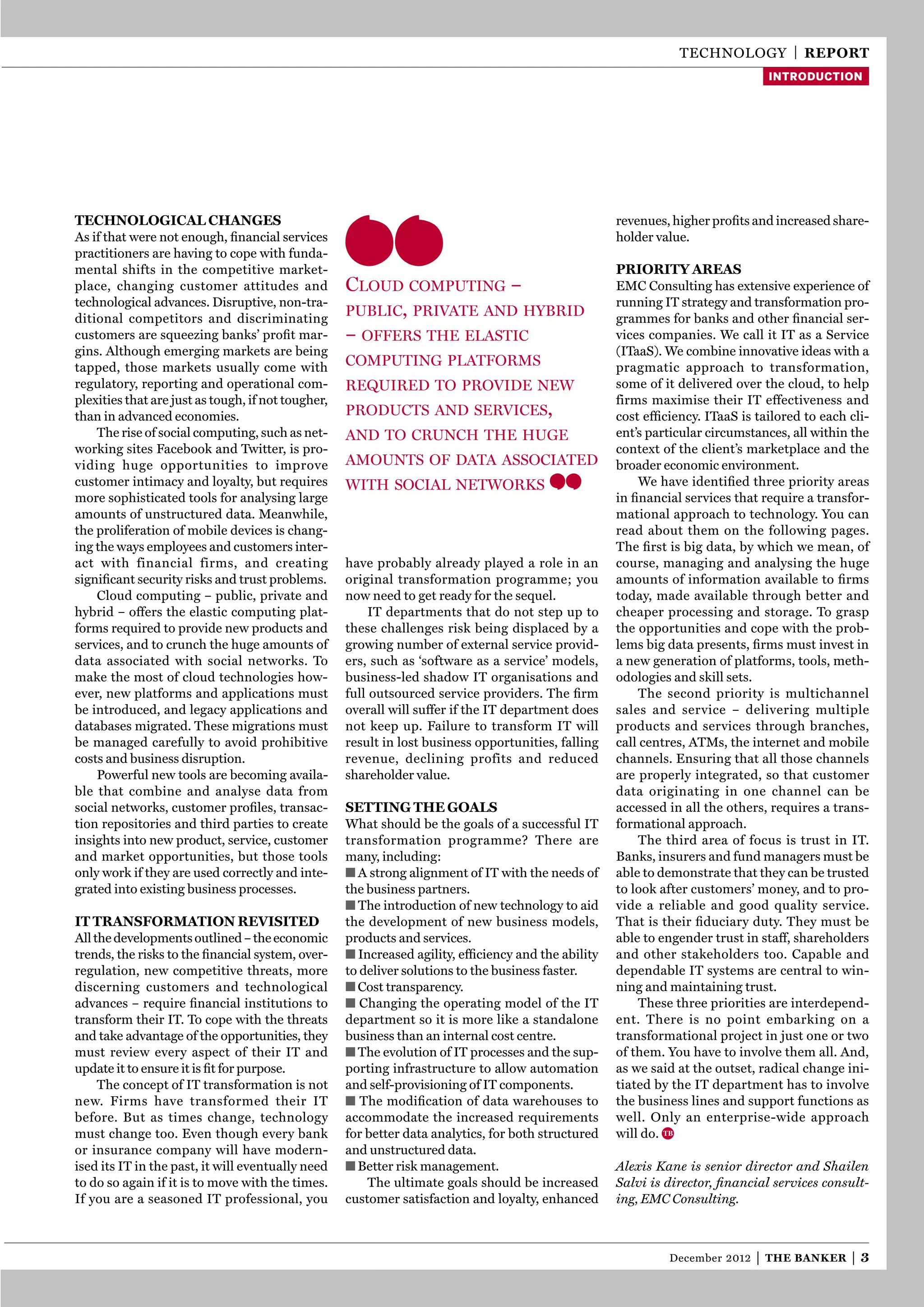 technology | reporT
                                                                                                                                  introduction




Technological changes                                                                                revenues, higher proﬁts and increased share-
As if that were not enough, ﬁnancial services                                                        holder value.
practitioners are having to cope with funda-
mental shifts in the competitive market-                                                             prioriTy areas
place, changing customer attitudes and              Cloud Computing –                                eMc consulting has extensive experience of
technological advances. Disruptive, non-tra-                                                         running It strategy and transformation pro-
ditional competitors and discriminating
                                                    publiC, private and hybrid                       grammes for banks and other ﬁnancial ser-
customers are squeezing banks’ proﬁt mar-           – offers the elastiC                             vices companies. We call it It as a Service
gins. Although emerging markets are being                                                            (ItaaS). We combine innovative ideas with a
tapped, those markets usually come with             Computing platforms                              pragmatic approach to transformation,
regulatory, reporting and operational com-          required to provide new                          some of it delivered over the cloud, to help
plexities that are just as tough, if not tougher,                                                    firms maximise their It effectiveness and
than in advanced economies.                         produCts and serviCes,                           cost efﬁciency. ItaaS is tailored to each cli-
    the rise of social computing, such as net-      and to CrunCh the huge                           ent’s particular circumstances, all within the
working sites Facebook and twitter, is pro-                                                          context of the client’s marketplace and the
viding huge opportunities to improve                amounts of data assoCiated                       broader economic environment.
customer intimacy and loyalty, but requires         with soCial networks                                 We have identiﬁed three priority areas
more sophisticated tools for analysing large                                                         in ﬁnancial services that require a transfor-
amounts of unstructured data. Meanwhile,                                                             mational approach to technology. you can
the proliferation of mobile devices is chang-                                                        read about them on the following pages.
ing the ways employees and customers inter-                                                          the ﬁrst is big data, by which we mean, of
act with financial firms, and creating              have probably already played a role in an        course, managing and analysing the huge
signiﬁcant security risks and trust problems.       original transformation programme; you           amounts of information available to ﬁrms
    cloud computing – public, private and           now need to get ready for the sequel.            today, made available through better and
hybrid – offers the elastic computing plat-              It departments that do not step up to       cheaper processing and storage. to grasp
forms required to provide new products and          these challenges risk being displaced by a       the opportunities and cope with the prob-
services, and to crunch the huge amounts of         growing number of external service provid-       lems big data presents, ﬁrms must invest in
data associated with social networks. to            ers, such as ‘software as a service’ models,     a new generation of platforms, tools, meth-
make the most of cloud technologies how-            business-led shadow It organisations and         odologies and skill sets.
ever, new platforms and applications must           full outsourced service providers. the ﬁrm           the second priority is multichannel
be introduced, and legacy applications and          overall will suffer if the It department does    sales and service – delivering multiple
databases migrated. these migrations must           not keep up. Failure to transform It will        products and services through branches,
be managed carefully to avoid prohibitive           result in lost business opportunities, falling   call centres, AtMs, the internet and mobile
costs and business disruption.                      revenue, declining profits and reduced           channels. ensuring that all those channels
    Powerful new tools are becoming availa-         shareholder value.                               are properly integrated, so that customer
ble that combine and analyse data from                                                               data originating in one channel can be
social networks, customer proﬁles, transac-         seTTing The goals                                accessed in all the others, requires a trans-
tion repositories and third parties to create       What should be the goals of a successful It      formational approach.
insights into new product, service, customer        transformation programme? there are                  the third area of focus is trust in It.
and market opportunities, but those tools           many, including:                                 Banks, insurers and fund managers must be
only work if they are used correctly and inte-      ■ A strong alignment of It with the needs of     able to demonstrate that they can be trusted
grated into existing business processes.            the business partners.                           to look after customers’ money, and to pro-
                                                    ■ the introduction of new technology to aid      vide a reliable and good quality service.
iT TransformaTion revisiTed                         the development of new business models,          that is their ﬁduciary duty. they must be
All the developments outlined – the economic        products and services.                           able to engender trust in staff, shareholders
trends, the risks to the ﬁnancial system, over-     ■ Increased agility, efﬁciency and the ability   and other stakeholders too. capable and
regulation, new competitive threats, more           to deliver solutions to the business faster.     dependable It systems are central to win-
discerning customers and technological              ■ cost transparency.                             ning and maintaining trust.
advances – require ﬁnancial institutions to         ■ changing the operating model of the It             these three priorities are interdepend-
transform their It. to cope with the threats        department so it is more like a standalone       ent. there is no point embarking on a
and take advantage of the opportunities, they       business than an internal cost centre.           transformational project in just one or two
must review every aspect of their It and            ■ the evolution of It processes and the sup-     of them. you have to involve them all. And,
update it to ensure it is ﬁt for purpose.           porting infrastructure to allow automation       as we said at the outset, radical change ini-
     the concept of It transformation is not        and self-provisioning of It components.          tiated by the It department has to involve
new. Firms have transformed their It                ■ the modiﬁcation of data warehouses to          the business lines and support functions as
before. But as times change, technology             accommodate the increased requirements           well. only an enterprise-wide approach
must change too. even though every bank             for better data analytics, for both structured   will do.
or insurance company will have modern-              and unstructured data.
ised its It in the past, it will eventually need    ■ Better risk management.                        Alexis Kane is senior director and Shailen
to do so again if it is to move with the times.         the ultimate goals should be increased       Salvi is director, ﬁnancial services consult-
If you are a seasoned It professional, you          customer satisfaction and loyalty, enhanced      ing, EMC Consulting.



                                                                                                              December 2012   |   The Banker   |3
 