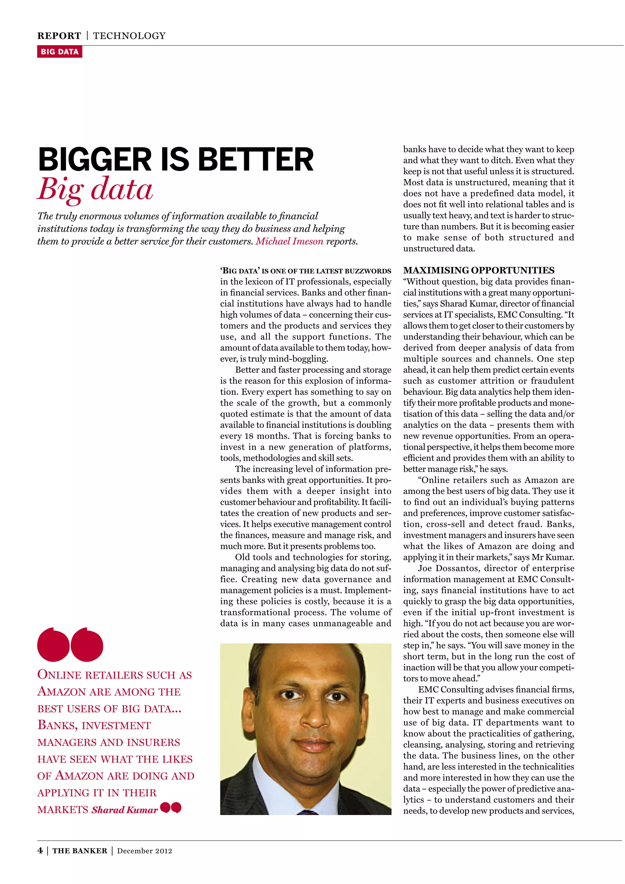 reporT | TEChnOlOgY
Big data




bigger is better
                                                                                             banks have to decide what they want to keep
                                                                                             and what they want to ditch. Even what they
                                                                                             keep is not that useful unless it is structured.

Big data                                                                                     Most data is unstructured, meaning that it
                                                                                             does not have a predefined data model, it
                                                                                             does not ﬁt well into relational tables and is
The truly enormous volumes of information available to ﬁnancial                              usually text heavy, and text is harder to struc-
institutions today is transforming the way they do business and helping                      ture than numbers. But it is becoming easier
them to provide a better service for their customers. Michael Imeson reports.                to make sense of both structured and
                                                                                             unstructured data.

                                           ‘Big data’ is one of the latest Buzzwords         MaxiMising opporTuniTies
                                           in the lexicon of IT professionals, especially    “Without question, big data provides ﬁnan-
                                           in ﬁnancial services. Banks and other ﬁnan-       cial institutions with a great many opportuni-
                                           cial institutions have always had to handle       ties,” says Sharad Kumar, director of ﬁnancial
                                           high volumes of data – concerning their cus-      services at IT specialists, EMC Consulting. “It
                                           tomers and the products and services they         allows them to get closer to their customers by
                                           use, and all the support functions. The           understanding their behaviour, which can be
                                           amount of data available to them today, how-      derived from deeper analysis of data from
                                           ever, is truly mind-boggling.                     multiple sources and channels. One step
                                                Better and faster processing and storage     ahead, it can help them predict certain events
                                           is the reason for this explosion of informa-      such as customer attrition or fraudulent
                                           tion. Every expert has something to say on        behaviour. Big data analytics help them iden-
                                           the scale of the growth, but a commonly           tify their more proﬁtable products and mone-
                                           quoted estimate is that the amount of data        tisation of this data – selling the data and/or
                                           available to ﬁnancial institutions is doubling    analytics on the data – presents them with
                                           every 18 months. That is forcing banks to         new revenue opportunities. From an opera-
                                           invest in a new generation of platforms,          tional perspective, it helps them become more
                                           tools, methodologies and skill sets.              efﬁcient and provides them with an ability to
                                                The increasing level of information pre-     better manage risk,” he says.
                                           sents banks with great opportunities. It pro-          “Online retailers such as Amazon are
                                           vides them with a deeper insight into             among the best users of big data. They use it
                                           customer behaviour and proﬁtability. It facili-   to ﬁnd out an individual’s buying patterns
                                           tates the creation of new products and ser-       and preferences, improve customer satisfac-
                                           vices. It helps executive management control      tion, cross-sell and detect fraud. Banks,
                                           the ﬁnances, measure and manage risk, and         investment managers and insurers have seen
                                           much more. But it presents problems too.          what the likes of Amazon are doing and
                                                Old tools and technologies for storing,      applying it in their markets,” says Mr Kumar.
                                           managing and analysing big data do not suf-            Joe Dossantos, director of enterprise
                                           fice. Creating new data governance and            information management at EMC Consult-
                                           management policies is a must. Implement-         ing, says financial institutions have to act
                                           ing these policies is costly, because it is a     quickly to grasp the big data opportunities,
                                           transformational process. The volume of           even if the initial up-front investment is
                                           data is in many cases unmanageable and            high. “If you do not act because you are wor-
                                                                                             ried about the costs, then someone else will
                                                                                             step in,” he says. “You will save money in the
                                                                                             short term, but in the long run the cost of
                                                                                             inaction will be that you allow your competi-
Online retailers such as                                                                     tors to move ahead.”
amazOn are amOng the                                                                              EMC Consulting advises ﬁnancial ﬁrms,
                                                                                             their IT experts and business executives on
best users Of big data...                                                                    how best to manage and make commercial
banks, investment                                                                            use of big data. IT departments want to
                                                                                             know about the practicalities of gathering,
managers and insurers                                                                        cleansing, analysing, storing and retrieving
have seen what the likes                                                                     the data. The business lines, on the other
                                                                                             hand, are less interested in the technicalities
Of   amazOn are dOing and                                                                    and more interested in how they can use the
                                                                                             data – especially the power of predictive ana-
applying it in their
                                                                                             lytics – to understand customers and their
markets Sharad Kumar                                                                         needs, to develop new products and services,



4|   The Banker   |   December 2012
 
