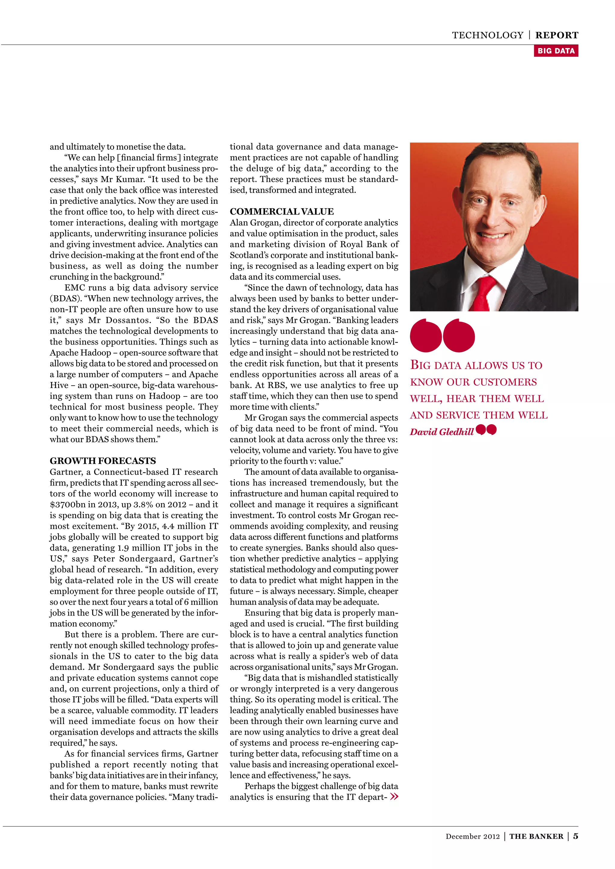 TEChnOlOgY | reporT
                                                                                                                                      Big data




and ultimately to monetise the data.                tional data governance and data manage-
     “We can help [ﬁnancial ﬁrms] integrate         ment practices are not capable of handling
the analytics into their upfront business pro-      the deluge of big data,” according to the
cesses,” says Mr Kumar. “It used to be the          report. These practices must be standard-
case that only the back ofﬁce was interested        ised, transformed and integrated.
in predictive analytics. now they are used in
the front ofﬁce too, to help with direct cus-       coMMercial value
tomer interactions, dealing with mortgage           Alan grogan, director of corporate analytics
applicants, underwriting insurance policies         and value optimisation in the product, sales
and giving investment advice. Analytics can         and marketing division of Royal Bank of
drive decision-making at the front end of the       Scotland’s corporate and institutional bank-
business, as well as doing the number               ing, is recognised as a leading expert on big
crunching in the background.”                       data and its commercial uses.
     EMC runs a big data advisory service                “Since the dawn of technology, data has
(BDAS). “When new technology arrives, the           always been used by banks to better under-
non-IT people are often unsure how to use           stand the key drivers of organisational value
it,” says Mr Dossantos. “So the BDAS                and risk,” says Mr grogan. “Banking leaders
matches the technological developments to           increasingly understand that big data ana-
the business opportunities. Things such as          lytics – turning data into actionable knowl-
Apache hadoop – open-source software that           edge and insight – should not be restricted to
allows big data to be stored and processed on       the credit risk function, but that it presents    big data allOws us tO
a large number of computers – and Apache            endless opportunities across all areas of a
hive – an open-source, big-data warehous-           bank. At RBS, we use analytics to free up         knOw Our custOmers
ing system than runs on hadoop – are too            staff time, which they can then use to spend      well, hear them well
technical for most business people. They            more time with clients.”
only want to know how to use the technology              Mr grogan says the commercial aspects        and service them well
to meet their commercial needs, which is            of big data need to be front of mind. “You        David Gledhill
what our BDAS shows them.”                          cannot look at data across only the three vs:
                                                    velocity, volume and variety. You have to give
growTh forecasTs                                    priority to the fourth v: value.”
gartner, a Connecticut-based IT research                 The amount of data available to organisa-
ﬁrm, predicts that IT spending across all sec-      tions has increased tremendously, but the
tors of the world economy will increase to          infrastructure and human capital required to
$3700bn in 2013, up 3.8% on 2012 – and it           collect and manage it requires a significant
is spending on big data that is creating the        investment. To control costs Mr grogan rec-
most excitement. “By 2015, 4.4 million IT           ommends avoiding complexity, and reusing
jobs globally will be created to support big        data across different functions and platforms
data, generating 1.9 million IT jobs in the         to create synergies. Banks should also ques-
US,” says Peter Sondergaard, gartner’s              tion whether predictive analytics – applying
global head of research. “In addition, every        statistical methodology and computing power
big data-related role in the US will create         to data to predict what might happen in the
employment for three people outside of IT,          future – is always necessary. Simple, cheaper
so over the next four years a total of 6 million    human analysis of data may be adequate.
jobs in the US will be generated by the infor-           Ensuring that big data is properly man-
mation economy.”                                    aged and used is crucial. “The ﬁrst building
    But there is a problem. There are cur-          block is to have a central analytics function
rently not enough skilled technology profes-        that is allowed to join up and generate value
sionals in the US to cater to the big data          across what is really a spider’s web of data
demand. Mr Sondergaard says the public              across organisational units,” says Mr grogan.
and private education systems cannot cope                “Big data that is mishandled statistically
and, on current projections, only a third of        or wrongly interpreted is a very dangerous
those IT jobs will be ﬁlled. “Data experts will     thing. So its operating model is critical. The
be a scarce, valuable commodity. IT leaders         leading analytically enabled businesses have
will need immediate focus on how their              been through their own learning curve and
organisation develops and attracts the skills       are now using analytics to drive a great deal
required,” he says.                                 of systems and process re-engineering cap-
    As for ﬁnancial services ﬁrms, gartner          turing better data, refocusing staff time on a
published a report recently noting that             value basis and increasing operational excel-
banks’ big data initiatives are in their infancy,   lence and effectiveness,” he says.
and for them to mature, banks must rewrite               Perhaps the biggest challenge of big data
their data governance policies. “Many tradi-        analytics is ensuring that the IT depart-



                                                                                                             December 2012   |   The Banker   |5
 