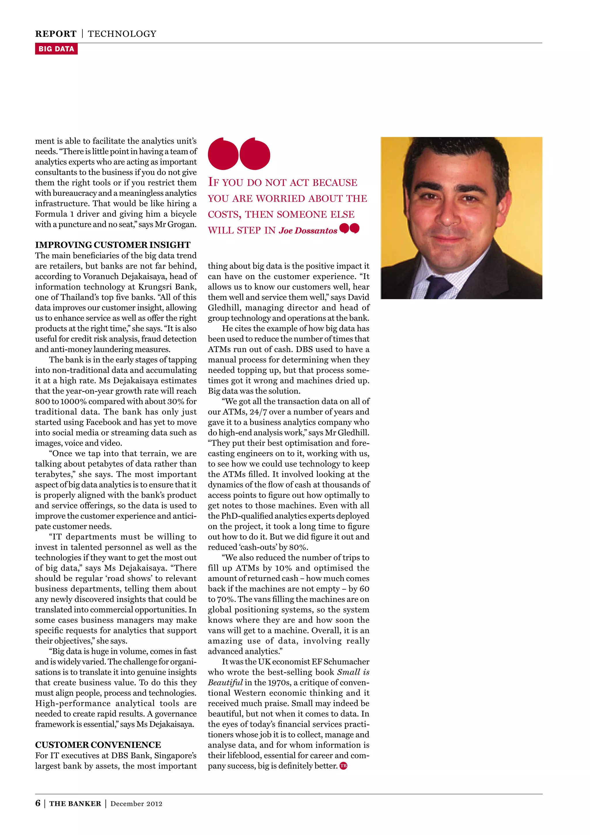 reporT | TEChnOlOgY
 Big data




ment is able to facilitate the analytics unit’s
needs. “There is little point in having a team of
analytics experts who are acting as important
consultants to the business if you do not give
them the right tools or if you restrict them         if yOu dO nOt act because
with bureaucracy and a meaningless analytics
infrastructure. That would be like hiring a
                                                     yOu are wOrried abOut the
Formula 1 driver and giving him a bicycle            cOsts, then sOmeOne else
with a puncture and no seat,” says Mr grogan.
                                                     will step in Joe Dossantos
iMproving cusToMer insighT
The main beneﬁciaries of the big data trend
are retailers, but banks are not far behind,         thing about big data is the positive impact it
according to Voranuch Dejakaisaya, head of           can have on the customer experience. “It
information technology at Krungsri Bank,             allows us to know our customers well, hear
one of Thailand’s top ﬁve banks. “All of this        them well and service them well,” says David
data improves our customer insight, allowing         gledhill, managing director and head of
us to enhance service as well as offer the right     group technology and operations at the bank.
products at the right time,” she says. “It is also        he cites the example of how big data has
useful for credit risk analysis, fraud detection     been used to reduce the number of times that
and anti-money laundering measures.                  ATMs run out of cash. DBS used to have a
     The bank is in the early stages of tapping      manual process for determining when they
into non-traditional data and accumulating           needed topping up, but that process some-
it at a high rate. Ms Dejakaisaya estimates          times got it wrong and machines dried up.
that the year-on-year growth rate will reach         Big data was the solution.
800 to 1000% compared with about 30% for                  “We got all the transaction data on all of
traditional data. The bank has only just             our ATMs, 24/7 over a number of years and
started using Facebook and has yet to move           gave it to a business analytics company who
into social media or streaming data such as          do high-end analysis work,” says Mr gledhill.
images, voice and video.                             “They put their best optimisation and fore-
     “Once we tap into that terrain, we are          casting engineers on to it, working with us,
talking about petabytes of data rather than          to see how we could use technology to keep
terabytes,” she says. The most important             the ATMs ﬁlled. It involved looking at the
aspect of big data analytics is to ensure that it    dynamics of the ﬂow of cash at thousands of
is properly aligned with the bank’s product          access points to ﬁgure out how optimally to
and service offerings, so the data is used to        get notes to those machines. Even with all
improve the customer experience and antici-          the PhD-qualiﬁed analytics experts deployed
pate customer needs.                                 on the project, it took a long time to ﬁgure
     “IT departments must be willing to              out how to do it. But we did ﬁgure it out and
invest in talented personnel as well as the          reduced ‘cash-outs’ by 80%.
technologies if they want to get the most out             “We also reduced the number of trips to
of big data,” says Ms Dejakaisaya. “There            fill up ATMs by 10% and optimised the
should be regular ‘road shows’ to relevant           amount of returned cash – how much comes
business departments, telling them about             back if the machines are not empty – by 60
any newly discovered insights that could be          to 70%. The vans ﬁlling the machines are on
translated into commercial opportunities. In         global positioning systems, so the system
some cases business managers may make                knows where they are and how soon the
speciﬁc requests for analytics that support          vans will get to a machine. Overall, it is an
their objectives,” she says.                         amazing use of data, involving really
     “Big data is huge in volume, comes in fast      advanced analytics.”
and is widely varied. The challenge for organi-           It was the UK economist EF Schumacher
sations is to translate it into genuine insights     who wrote the best-selling book Small is
that create business value. To do this they          Beautiful in the 1970s, a critique of conven-
must align people, process and technologies.         tional Western economic thinking and it
high-performance analytical tools are                received much praise. Small may indeed be
needed to create rapid results. A governance         beautiful, but not when it comes to data. In
framework is essential,” says Ms Dejakaisaya.        the eyes of today’s ﬁnancial services practi-
                                                     tioners whose job it is to collect, manage and
cusToMer convenience                                 analyse data, and for whom information is
For IT executives at DBS Bank, Singapore’s           their lifeblood, essential for career and com-
largest bank by assets, the most important           pany success, big is deﬁnitely better.



6|   The Banker      |   December 2012
 
