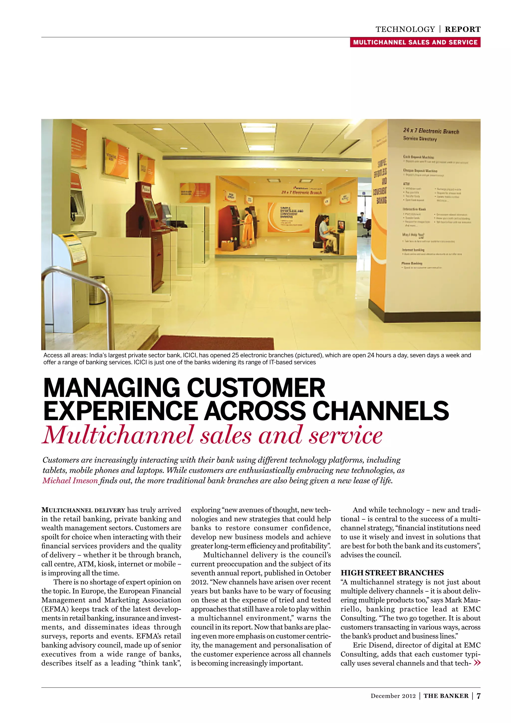 TEChNOlOgy | reporT
                                                                                                                   multichannel sales and service




Access all areas: India’s largest private sector bank, ICICI, has opened 25 electronic branches (pictured), which are open 24 hours a day, seven days a week and
offer a range of banking services. ICICI is just one of the banks widening its range of IT-based services




Managing custoMer
experience across channels
Multichannel sales and service
Customers are increasingly interacting with their bank using different technology platforms, including
tablets, mobile phones and laptops. While customers are enthusiastically embracing new technologies, as
Michael Imeson ﬁnds out, the more traditional bank branches are also being given a new lease of life.


Multichannel delivery has truly arrived                exploring “new avenues of thought, new tech-                And while technology – new and tradi-
in the retail banking, private banking and             nologies and new strategies that could help             tional – is central to the success of a multi-
wealth management sectors. Customers are               banks to restore consumer confidence,                   channel strategy, “ﬁnancial institutions need
spoilt for choice when interacting with their          develop new business models and achieve                 to use it wisely and invest in solutions that
ﬁnancial services providers and the quality            greater long-term efﬁciency and proﬁtability”.          are best for both the bank and its customers”,
of delivery – whether it be through branch,                 Multichannel delivery is the council’s             advises the council.
call centre, ATM, kiosk, internet or mobile –          current preoccupation and the subject of its
is improving all the time.                             seventh annual report, published in October             high sTreeT Branches
     There is no shortage of expert opinion on         2012. “New channels have arisen over recent             “A multichannel strategy is not just about
the topic. In Europe, the European Financial           years but banks have to be wary of focusing             multiple delivery channels – it is about deliv-
Management and Marketing Association                   on these at the expense of tried and tested             ering multiple products too,” says Mark Mau-
(EFMA) keeps track of the latest develop-              approaches that still have a role to play within        riello, banking practice lead at EMC
ments in retail banking, insurance and invest-         a multichannel environment,” warns the                  Consulting. “The two go together. It is about
ments, and disseminates ideas through                  council in its report. Now that banks are plac-         customers transacting in various ways, across
surveys, reports and events. EFMA’s retail             ing even more emphasis on customer centric-             the bank’s product and business lines.”
banking advisory council, made up of senior            ity, the management and personalisation of                  Eric Disend, director of digital at EMC
executives from a wide range of banks,                 the customer experience across all channels             Consulting, adds that each customer typi-
describes itself as a leading “think tank”,            is becoming increasingly important.                     cally uses several channels and that tech-



                                                                                                                          December 2012     |   The Banker         |7
 