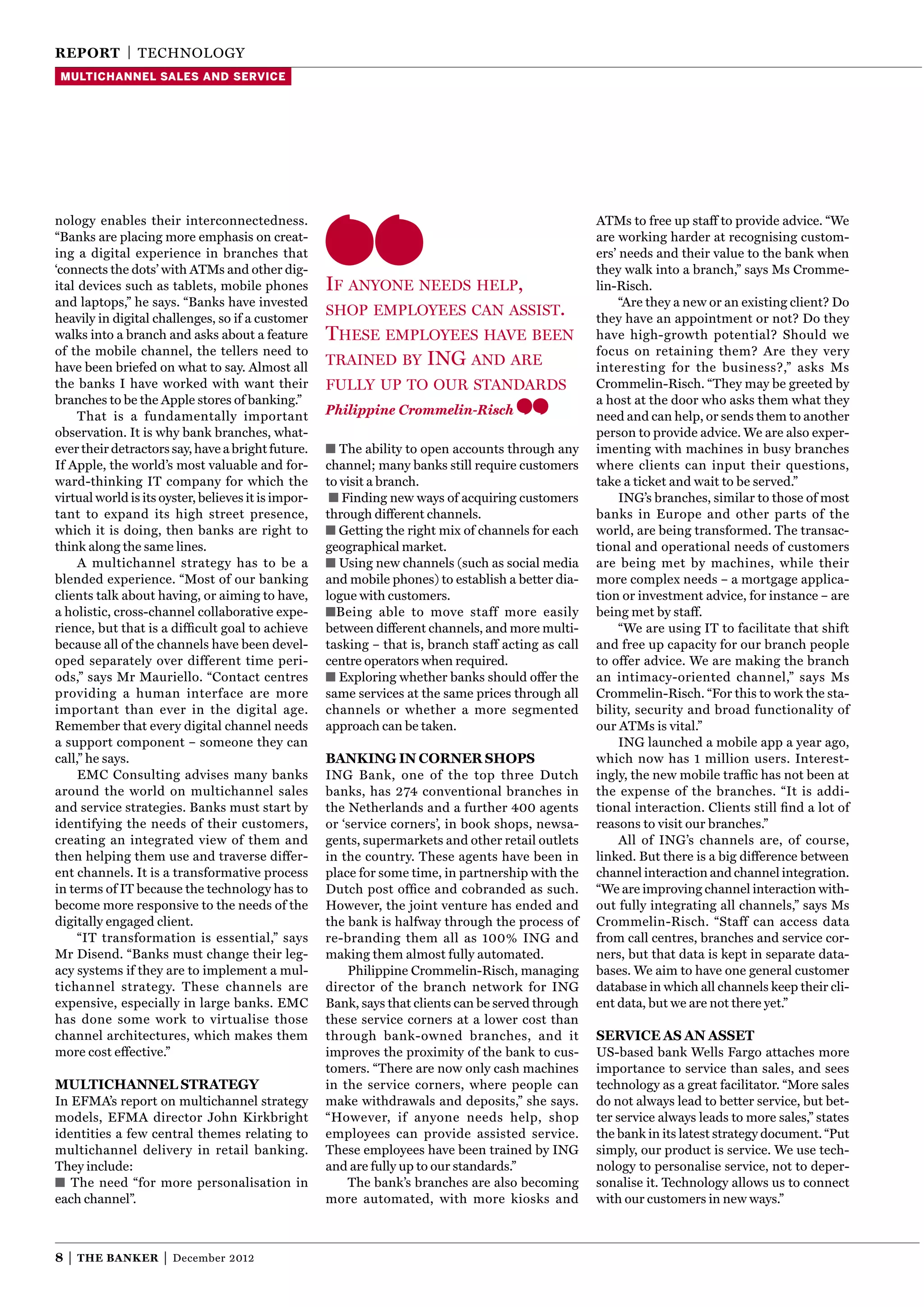 reporT | TEChNOlOgy
 multichannel sales and service




nology enables their interconnectedness.                                                              ATMs to free up staff to provide advice. “We
“Banks are placing more emphasis on creat-                                                            are working harder at recognising custom-
ing a digital experience in branches that                                                             ers’ needs and their value to the bank when
‘connects the dots’ with ATMs and other dig-                                                          they walk into a branch,” says Ms Cromme-
ital devices such as tablets, mobile phones          If anyone needs help,                            lin-Risch.
and laptops,” he says. “Banks have invested                                                                “Are they a new or an existing client? Do
heavily in digital challenges, so if a customer
                                                     shop employees can assIst.
                                                                                                      they have an appointment or not? Do they
walks into a branch and asks about a feature         these employees have been                        have high-growth potential? Should we
of the mobile channel, the tellers need to                                                            focus on retaining them? Are they very
have been briefed on what to say. Almost all
                                                     traIned by InG and are                           interesting for the business?,” asks Ms
the banks I have worked with want their              fully up to our standards                        Crommelin-Risch. “They may be greeted by
branches to be the Apple stores of banking.”                                                          a host at the door who asks them what they
     That is a fundamentally important               Philippine Crommelin-Risch                       need and can help, or sends them to another
observation. It is why bank branches, what-                                                           person to provide advice. We are also exper-
ever their detractors say, have a bright future.     ■ The ability to open accounts through any       imenting with machines in busy branches
If Apple, the world’s most valuable and for-         channel; many banks still require customers      where clients can input their questions,
ward-thinking IT company for which the               to visit a branch.                               take a ticket and wait to be served.”
virtual world is its oyster, believes it is impor-    ■ Finding new ways of acquiring customers            INg’s branches, similar to those of most
tant to expand its high street presence,             through different channels.                      banks in Europe and other parts of the
which it is doing, then banks are right to           ■ getting the right mix of channels for each     world, are being transformed. The transac-
think along the same lines.                          geographical market.                             tional and operational needs of customers
     A multichannel strategy has to be a             ■ Using new channels (such as social media       are being met by machines, while their
blended experience. “Most of our banking             and mobile phones) to establish a better dia-    more complex needs – a mortgage applica-
clients talk about having, or aiming to have,        logue with customers.                            tion or investment advice, for instance – are
a holistic, cross-channel collaborative expe-        ■Being able to move staff more easily            being met by staff.
rience, but that is a difﬁcult goal to achieve       between different channels, and more multi-           “We are using IT to facilitate that shift
because all of the channels have been devel-         tasking – that is, branch staff acting as call   and free up capacity for our branch people
oped separately over different time peri-            centre operators when required.                  to offer advice. We are making the branch
ods,” says Mr Mauriello. “Contact centres            ■ Exploring whether banks should offer the       an intimacy-oriented channel,” says Ms
providing a human interface are more                 same services at the same prices through all     Crommelin-Risch. “For this to work the sta-
important than ever in the digital age.              channels or whether a more segmented             bility, security and broad functionality of
Remember that every digital channel needs            approach can be taken.                           our ATMs is vital.”
a support component – someone they can                                                                     INg launched a mobile app a year ago,
call,” he says.                                      Banking in corner shops                          which now has 1 million users. Interest-
     EMC Consulting advises many banks               INg Bank, one of the top three Dutch             ingly, the new mobile trafﬁc has not been at
around the world on multichannel sales               banks, has 274 conventional branches in          the expense of the branches. “It is addi-
and service strategies. Banks must start by          the Netherlands and a further 400 agents         tional interaction. Clients still ﬁnd a lot of
identifying the needs of their customers,            or ‘service corners’, in book shops, newsa-      reasons to visit our branches.”
creating an integrated view of them and              gents, supermarkets and other retail outlets          All of INg’s channels are, of course,
then helping them use and traverse differ-           in the country. These agents have been in        linked. But there is a big difference between
ent channels. It is a transformative process         place for some time, in partnership with the     channel interaction and channel integration.
in terms of IT because the technology has to         Dutch post ofﬁce and cobranded as such.          “We are improving channel interaction with-
become more responsive to the needs of the           however, the joint venture has ended and         out fully integrating all channels,” says Ms
digitally engaged client.                            the bank is halfway through the process of       Crommelin-Risch. “Staff can access data
     “IT transformation is essential,” says          re-branding them all as 100% INg and             from call centres, branches and service cor-
Mr Disend. “Banks must change their leg-             making them almost fully automated.              ners, but that data is kept in separate data-
acy systems if they are to implement a mul-              Philippine Crommelin-Risch, managing         bases. We aim to have one general customer
tichannel strategy. These channels are               director of the branch network for INg           database in which all channels keep their cli-
expensive, especially in large banks. EMC            Bank, says that clients can be served through    ent data, but we are not there yet.”
has done some work to virtualise those               these service corners at a lower cost than
channel architectures, which makes them              through bank-owned branches, and it              service as an asseT
more cost effective.”                                improves the proximity of the bank to cus-       US-based bank Wells Fargo attaches more
                                                     tomers. “There are now only cash machines        importance to service than sales, and sees
MulTichannel sTraTegy                                in the service corners, where people can         technology as a great facilitator. “More sales
In EFMA’s report on multichannel strategy            make withdrawals and deposits,” she says.        do not always lead to better service, but bet-
models, EFMA director John Kirkbright                “however, if anyone needs help, shop             ter service always leads to more sales,” states
identities a few central themes relating to          employees can provide assisted service.          the bank in its latest strategy document. “Put
multichannel delivery in retail banking.             These employees have been trained by INg         simply, our product is service. We use tech-
They include:                                        and are fully up to our standards.”              nology to personalise service, not to deper-
■ The need “for more personalisation in                  The bank’s branches are also becoming        sonalise it. Technology allows us to connect
each channel”.                                       more automated, with more kiosks and             with our customers in new ways.”



8|   The Banker      |   December 2012
 