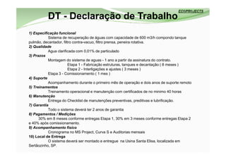 DT - Declaração de Trabalho
1) Especificação funcional
           Sistema de recuperação de águas com capacidade de 600 m3/h compondo tanque
pulmão, decantador, filtro contra-vacuo, filtro prensa, peneira rotativa.
2) Qualidade
           Agua clarificada com 0,01% de particulado
3) Prazos
           Montagem do sistema de aguas - 1 ano a partir da assinatura do contrato.
                        Etapa 1 - Fabricação estruturas, tanques e decantação ( 8 meses )
                        Etapa 2 - Interligações e ajustes ( 3 meses )
           Etapa 3 - Comissionamento ( 1 mes )
4) Suporte
           Acompanhamento durante o primeiro mês de operação e dois anos de suporte remoto
5) Treinamentos
           Treinamento operacional e manutenção com certificados de no minimo 40 horas
6) Manutenção
           Entrega do Checklist de manutenções preventivas, preditivas e lubrificação.
7) Garantia
           Todo o sistema deverá ter 2 anos de garantia
8) Pagamentos / Medições
      30% em 8 meses conforme entregas Etapa 1, 30% em 3 meses conforme entregas Etapa 2
e 40% após comissionamento.
9) Acompanhamento fisíco
           Cronograma no MS Project, Curva S e Auditorias mensais
10) Local de Entrega
           O sistema deverá ser montado e entregue na Usina Santa Elisa, localizada em
Sertãozinho, SP.
 