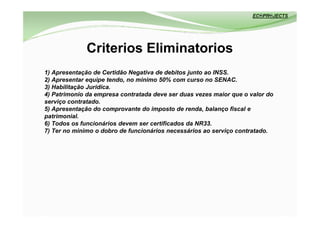 Criterios Eliminatorios
1) Apresentação de Certidão Negativa de debitos junto ao INSS.
2) Apresentar equipe tendo, no minimo 50% com curso no SENAC.
3) Habilitação Juridica.
4) Patrimonio da empresa contratada deve ser duas vezes maior que o valor do
serviço contratado.
5) Apresentação do comprovante do imposto de renda, balanço fiscal e
patrimonial.
6) Todos os funcionários devem ser certificados da NR33.
7) Ter no minimo o dobro de funcionários necessários ao serviço contratado.
 