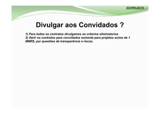 Divulgar aos Convidados ?
1) Para todos os contratos divulgamos os criterios eliminatorios
2) Abrir os contratos para convidados somente para projetos acima de 1
MMR$, por questões de transparência e riscos.
 