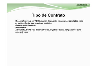 Tipo de Contrato
O contrato deverá ser FORMAL afim de garantir e segurar as condições entre
as partes. Dentro das seguintes espécies:
-Prestação de Serviços
-Empreitada
A ECOPROJECTS visa desenvolver os projetos e busca por parceiros para
suas entregas.
 
