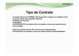 Tipo de Contrato
O contrato deverá ser FORMAL afim de garantir e segurar as condições entre
as partes. Dentro das seguintes espécies:
-Prestação de Serviços
-Empreitada
A ECOPROJECTS visa desenvolver os projetos e busca por parceiros para
suas entregas.

O tipo de contrato será do Tipo CA-Custo por Administração
Para beneficiar os parceiros e para que ambos tenham responsabilidades.
 