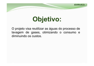 Objetivo:
O projeto visa reutilizar as águas do processo de
lavagem de gases, otimizando o consumo e
diminuindo os custos.
 