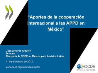 “Aportes de la cooperación
                  internacional a las APPD en
                            México”



José Antonio Ardavín
Director
Centro de la OCDE en México para América Latina

11 de diciembre de 2012

www.oecd.org/centrodemexico/
 