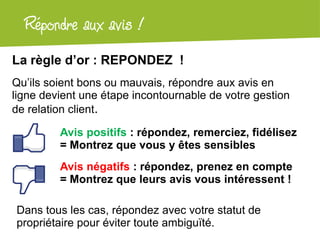 Répondre aux + !
  Atelier Googleavislocal
La règle d’or : REPONDEZ !
Qu’ils soient bons ou mauvais, répondre aux avis en
ligne devient une étape incontournable de votre gestion
de relation client.

         Avis positifs : répondez, remerciez, fidélisez
         = Montrez que vous y êtes sensibles
         Avis négatifs : répondez, prenez en compte
         = Montrez que leurs avis vous intéressent !

Dans tous les cas, répondez avec votre statut de
propriétaire pour éviter toute ambiguïté.
 