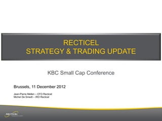 RECTICEL
          STRATEGY & TRADING UPDATE

                             KBC Small Cap Conference

Brussels, 11 December 2012
Jean-Pierre Mellen – CFO Recticel
Michel De Smedt – IRO Recticel
 