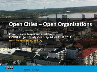 Open Cities – Open Organisations
         Citizens, e-challenges and e-solutions
         E-COOP Project, Study Visit in Jyväskylä 11.12.2012
         Antti Poikola, Hila Open Oy




                                                               1

Attribution - Share   11.12.2012 – Jyväskylä
Alike 1.0 Finland
 