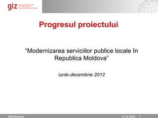 Progresul proiectului


              “Modernizarea serviciilor publice locale în
                        Republica Moldova”

                          iunie-decembrie 2012




GIZ Moldova                                       17.12.12 Seite 1
                                                  17.12 .2012 1
 