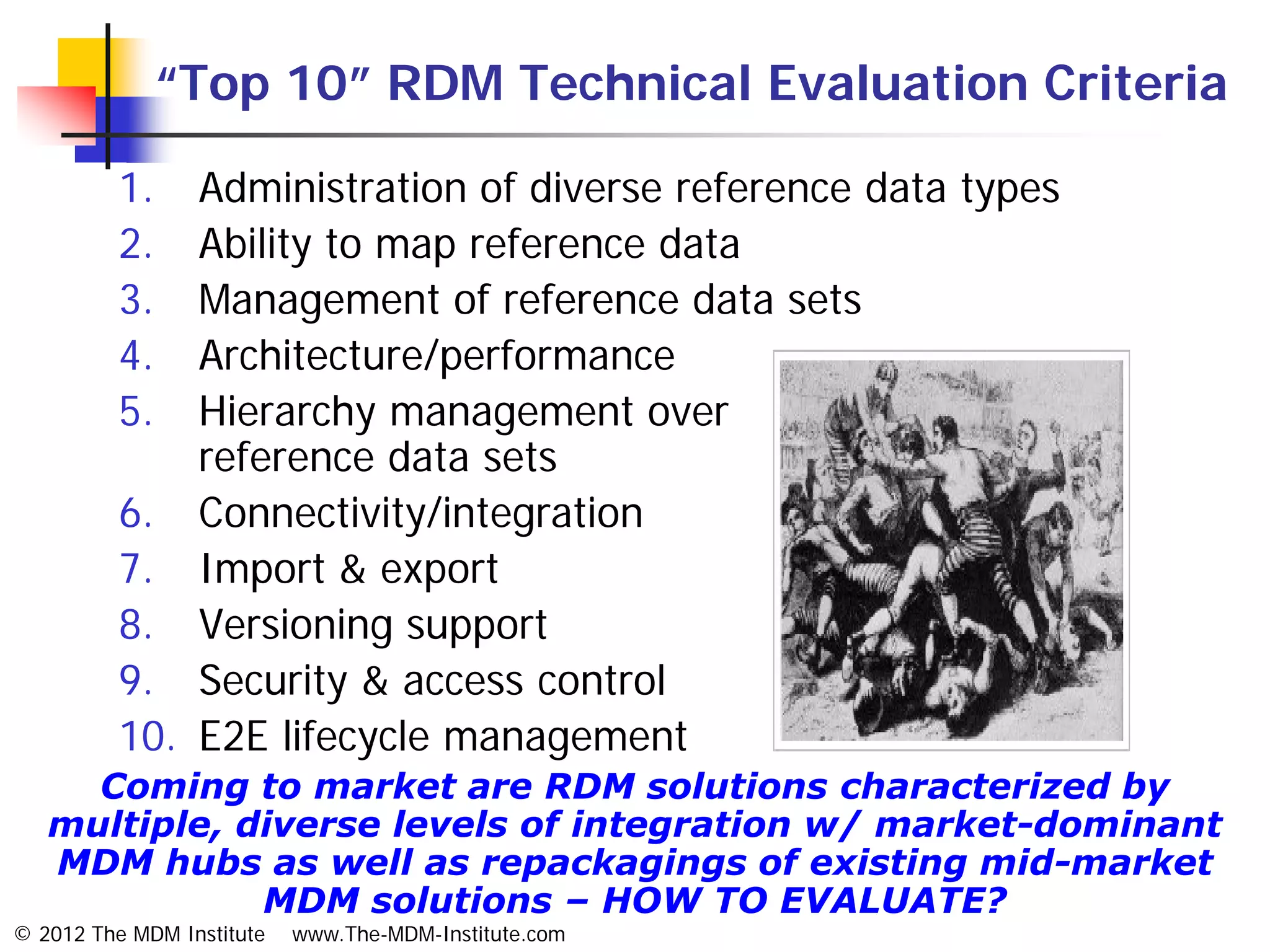 “Top 10” RDM Technical Evaluation Criteria

          1.  Administration of diverse reference data types
          2.  Ability to map reference data
          3.  Management of reference data sets
          4.  Architecture/performance
          5.  Hierarchy management over
              reference data sets
          6. Connectivity/integration
          7. Import & export
          8. Versioning support
          9. Security & access control
          10. E2E lifecycle management
     Coming to market are RDM solutions characterized by
   multiple, diverse levels of integration w/ market-dominant
   MDM hubs as well as repackagings of existing mid-market
              MDM solutions – HOW TO EVALUATE?
© 2012 The MDM Institute   www.The-MDM-Institute.com
 