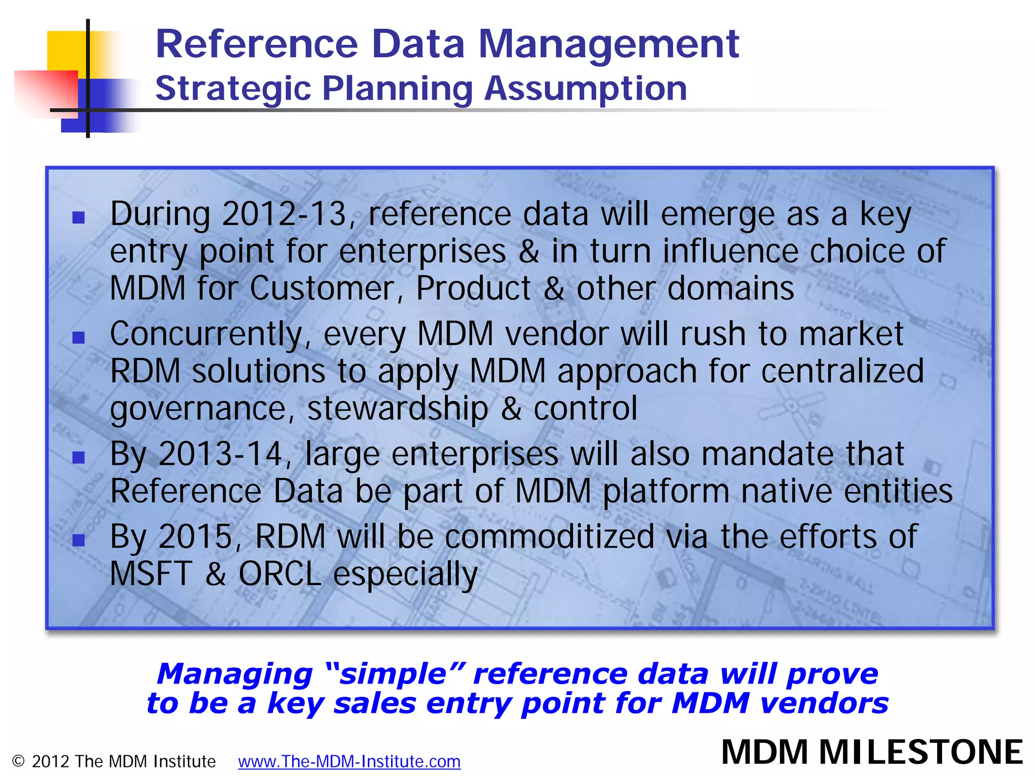 Reference Data Management
                Strategic Planning Assumption


          During 2012-13, reference data will emerge as a key
           entry point for enterprises & in turn influence choice of
           MDM for Customer, Product & other domains
          Concurrently, every MDM vendor will rush to market
           RDM solutions to apply MDM approach for centralized
           governance, stewardship & control
          By 2013-14, large enterprises will also mandate that
           Reference Data be part of MDM platform native entities
          By 2015, RDM will be commoditized via the efforts of
           MSFT & ORCL especially

                Managing “simple” reference data will prove
               to be a key sales entry point for MDM vendors
© 2012 The MDM Institute   www.The-MDM-Institute.com   MDM MILESTONE
 