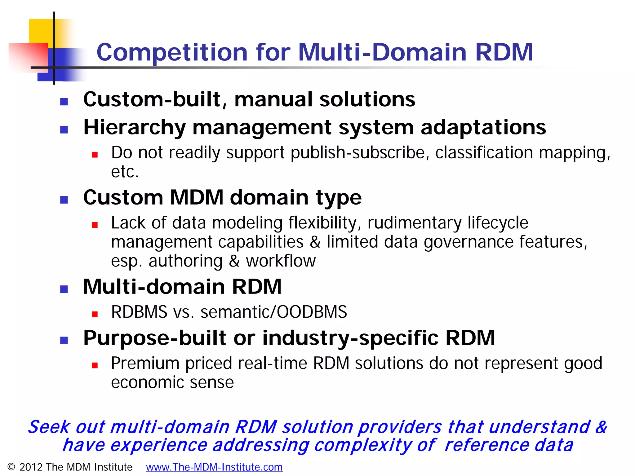 Competition for Multi-Domain RDM
             Custom-built, manual solutions
             Hierarchy management system adaptations
                   Do not readily support publish-subscribe, classification mapping,
                    etc.
             Custom MDM domain type
                   Lack of data modeling flexibility, rudimentary lifecycle
                    management capabilities & limited data governance features,
                    esp. authoring & workflow
             Multi-domain RDM
                   RDBMS vs. semantic/OODBMS
             Purpose-built or industry-specific RDM
                   Premium priced real-time RDM solutions do not represent good
                    economic sense

   Seek out m ulti-dom ain RDM solution providers that understand &
      have ex perience addressing com plex ity of reference data
© 2012 The MDM Institute   www.The-MDM-Institute.com
 
