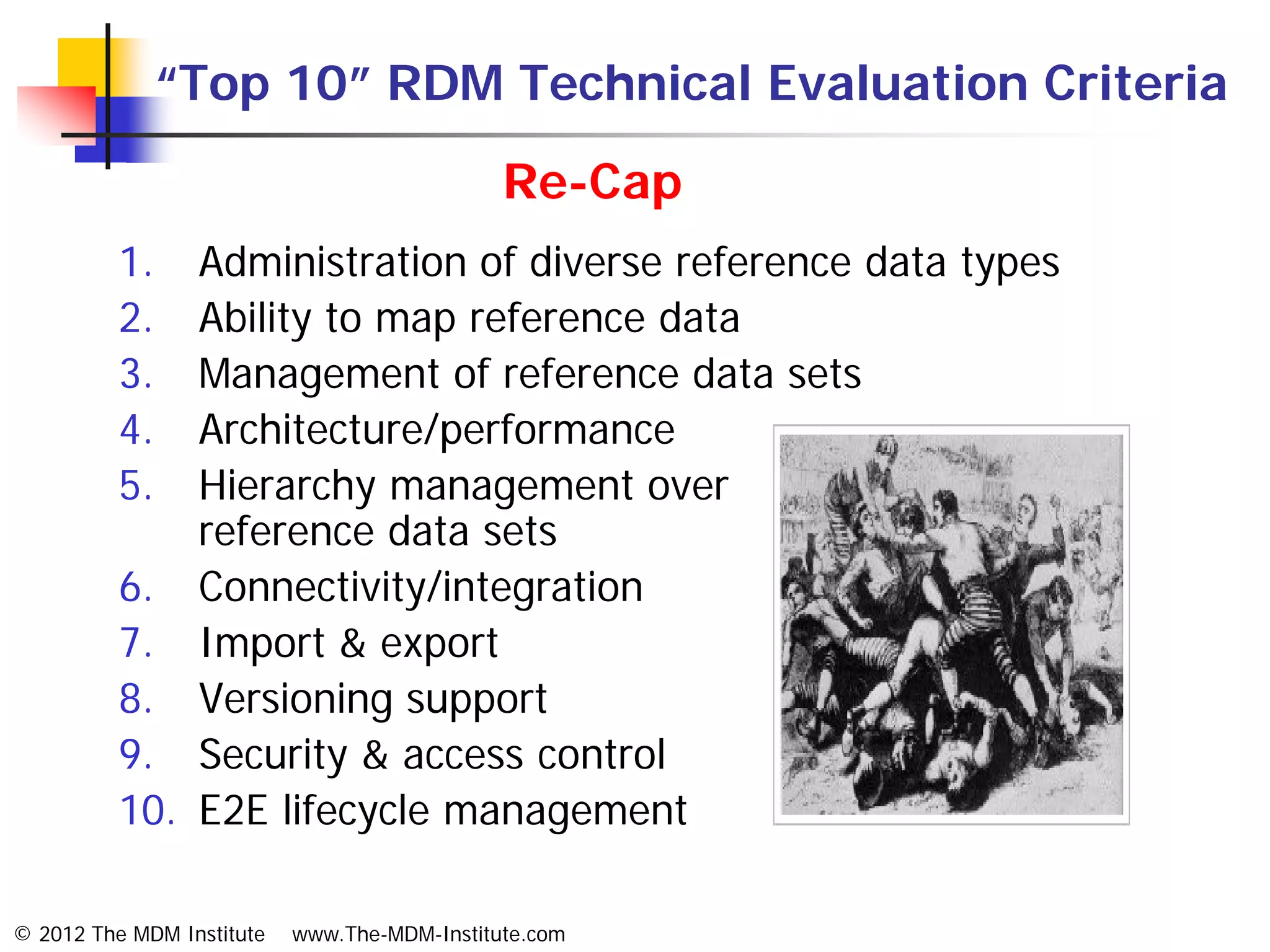 “Top 10” RDM Technical Evaluation Criteria
                                              Re-Cap
          1.  Administration of diverse reference data types
          2.  Ability to map reference data
          3.  Management of reference data sets
          4.  Architecture/performance
          5.  Hierarchy management over
              reference data sets
          6. Connectivity/integration
          7. Import & export
          8. Versioning support
          9. Security & access control
          10. E2E lifecycle management

© 2012 The MDM Institute   www.The-MDM-Institute.com
 