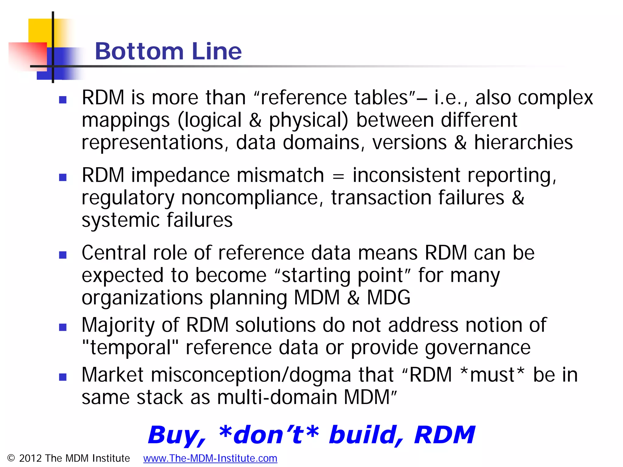 Bottom Line
             RDM is more than “reference tables”– i.e., also complex
              mappings (logical & physical) between different
              representations, data domains, versions & hierarchies
             RDM impedance mismatch = inconsistent reporting,
              regulatory noncompliance, transaction failures &
              systemic failures
             Central role of reference data means RDM can be
              expected to become “starting point” for many
              organizations planning MDM & MDG
             Majority of RDM solutions do not address notion of
              "temporal" reference data or provide governance
             Market misconception/dogma that “RDM *must* be in
              same stack as multi-domain MDM”
                           Buy, *don’t* build, RDM
© 2012 The MDM Institute   www.The-MDM-Institute.com
 